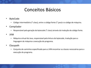 Conceitos Básicos ByteCode Código intermediário (*.class), entre o código fonte (*.java) e o código de máquina. Compilador Responsável pela geração do bytecode (*.class) através da tradução do código fonte. JVM Máquina virtual do Java, responsável pela leitura do bytecode, tradução para a linguagem de máquina e execução do programa. Classpath Conjunto de caminhos especificado para a JVM encontrar as classes necessárias para a execução do programa. 