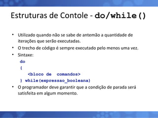 Estruturas de Contole -  do/while() Utilizado quando não se sabe de antemão a quantidade de iterações que serão executadas. O trecho de código é sempre executado pelo menos uma vez. Sintaxe: do { <bloco de  comandos> } while(expressao_booleana) O programador deve garantir que a condição de parada será satisfeita em algum momento. 