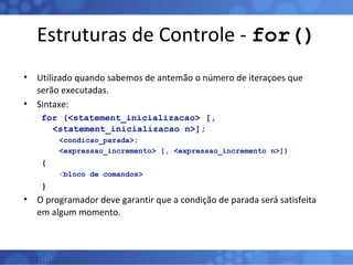 Estruturas de Controle -  for() Utilizado quando sabemos de antemão o número de iteraçoes que serão executadas. Sintaxe: for (<statement_inicializacao> [, <statement_inicializacao n>];  <condicao_parada>;  <expressao_incremento> [, <expressao_incremento n>]) { < bloco   de comandos> } O programador deve garantir que a condição de parada será satisfeita em algum momento. 
