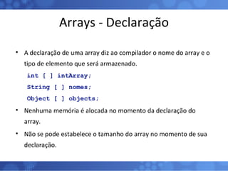 Arrays - Declaração A declaração de uma array diz ao compilador o nome do array e o tipo de elemento que será armazenado. int [ ] intArray; String [ ] nomes; Object [ ] objects; Nenhuma memória é alocada no momento da declaração do array. Não se pode estabelece o tamanho do array no momento de sua declaração. 
