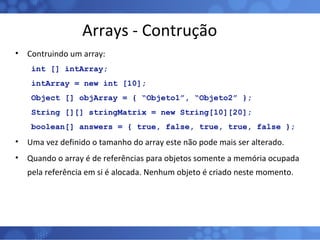 Arrays - Contrução Contruindo um array: int [] intArray; intArray = new int [10]; Object [] objArray = { “Objeto1”, “Objeto2” }; String [][] stringMatrix = new String[10][20]; boolean[] answers = { true, false, true, true, false };   Uma vez definido o tamanho do array este não pode mais ser alterado. Quando o array é de referências para objetos somente a memória ocupada pela referência em si é alocada. Nenhum objeto é criado neste momento. 