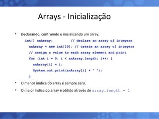Arrays - Inicialização Declarando, contruindo e inicializando um array: int[] anArray;  // declare an array of integers  anArray = new int[10]; // create an array of integers  // assign a value to each array element and print  for (int i = 0; i < anArray.length; i++) {  anArray[i] = i;  System.out.print(anArray[i] + " ");  }  O menor ínidice do array é sempre zero. O maior índice do array é obtido através de  array.length - 1 