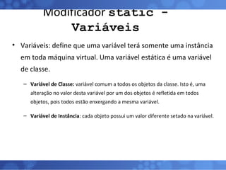 Modificador  static - Variáveis Variáveis: define que uma variável terá somente uma instância em toda máquina virtual. Uma variável estática é uma variável de classe. Variável de Classe:  variável comum a todos os objetos da classe. Isto é, uma alteração no valor desta variável por um dos objetos é refletida em todos objetos, pois todos estão enxergando a mesma variável. Variável de Instância : cada objeto possui um valor diferente setado na variável. 