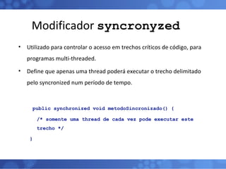 Modificador  syncronyzed Utilizado para controlar o acesso em trechos críticos de código, para programas multi-threaded. Define que apenas uma thread poderá executar o trecho delimitado pelo syncronized num período de tempo.   public synchronized void metodoSincronizado() { /* somente uma thread de cada vez pode executar este trecho */ } 