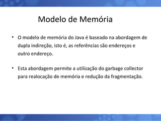 Modelo de Memória O modelo de memória do Java é baseado na abordagem de dupla indireção, isto é, as referências são endereços e outro endereço. Esta abordagem permite a utilização do garbage collector para realocação de memória e redução da fragmentação. 