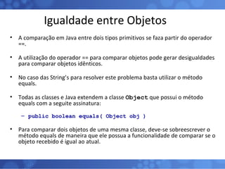 Igualdade entre Objetos A comparação em Java entre dois tipos primitivos se faza partir do operador ==. A utilização do operador == para comparar objetos pode gerar desigualdades para comparar objetos idênticos. No caso das String’s para resolver este problema basta utilizar o método equals. Todas as classes e Java extendem a classe  Object  que possui o método equals com a seguite assinatura: public boolean equals( Object obj ) Para comparar dois objetos de uma mesma classe, deve-se sobreescrever o método equals de maneira que ele possua a funcionalidade de comparar se o objeto recebido é igual ao atual.  