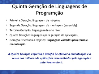 Quinta Geração de Linguagens de Programção Primeira Geração: linguagem de máquina Segunda Geração: linguagem de montagem (assembly) Terceira Geração: linguagem de alto nível Quarta Geração: linguagens para geração de aplicações Geração Orientada a Objetos:  linguagens voltadas para reuso e manutenção. A Quinta Geração enfrenta o desafio de efetuar a manutenção e o reuso das milhares de aplicações desenvolvidas pelas gerações anteriores e atual. 