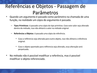 Referências e Objetos - Passagem de Parâmetros Quando um argumento é passado como parâmetro na chamada de uma função, na realidade um cópia do argumento é passada. Tipos Primitivos : é passado uma cópia do tipo primitivo. Caso este valor seja alterado dentro do método, isso não afetará o valor no método original. Referências a Objetos : é passado uma cópia da referência. Caso a refêrencia seja alterada para outro objeto, isso não afetará a referência original. Caso o objeto apontado para refêrencia seja alterado, essa alteração será perpetuada. No método não é possível modificar a referência, mas é possível modificar o objeto referenciado. 