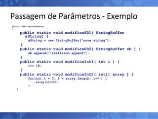 Passagem de Parâmetros - Exemplo public class TesteParametro { public static void modificaSB1( StringBuffer aString) { aString = new StringBuffer("nova string"); } public static void modificaSB2( StringBuffer sb ) { sb.append("-realizado append"); } public static void modificaInt1( int i ) { i+= 10; } public static void modificaInt2( int[] array ) { for(int i = 0; i < array.length; i++ ) { array[i]+=10; } } 