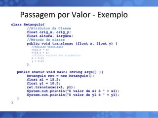 Passagem por Valor - Exemplo class Retangulo{ //Atributos da Classe float orig_x, orig_y; float altura, largura; //Método da classe public void translacao (float x, float y) {   //Realiza translação   orig_x = x;   orig_y = y;   //Altera valores dos argumentos   x = 0.0;   y = 0.0; } public static void main( String args[] ){ Retangulo ret = new Retangulo(); float x1 = 15.5; float y1 = 10.5; ret.translacao(x1, y1); System.out.println(“O valor de x1 é ” + x1); System.out.println(“O valor de y1 é ” + y1); } } 