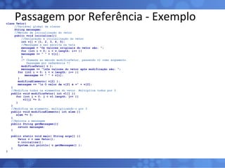 Passagem por Referência - Exemplo class Vetor{ //Variável global da classe String mensagem; //Método de inicialização do vetor public void inicializa(){   //Declaração e inicialização do vetor   int v[] = {1, 2, 3, 4, 5};   //Mensagem a ser escrita na tela   mensagem = “Os valores originais do vetor são: ”;   for (int i = 0; i < v.length; i++ ){   mensagem += “ ” + v[i];   }   /* Chamada ao método modificaVetor, passando v1 como argumento.   Passagem por referência */   modificaVetor( v );   mensagem += “\nOs valores do vetor após modificação são: “; for (int i = 0; i < v.length; i++ ){ mensagem += “ ” + v[i]; } modificaElemento( v[2] ); mensagem += “\n O valor de v[2] é =” + v[2]; } //Modifica todos os elementos do vetor. Multiplica todos por 3 public void modificaVetor( int v1[] ){ for (int j = 0; j < v1.length; j++ ){ v1[j] *= 3; } } //Modifica um elemento, multiplicando-o por 3 public void modificaElemento( int elem ){ elem *= 3; } //Retorna a mensagem public String getMensagem(){ return mensagem; } public static void main( String args[] ){ Vetor v = new Vetor(); v.inicializa(); System.out.println( v.getMensagem() ); } } 