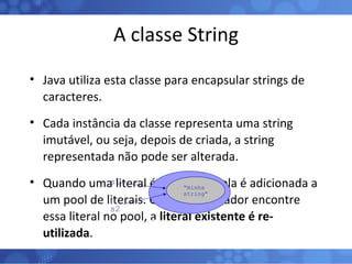 A classe String Java utiliza esta classe para encapsular strings de caracteres. Cada instância da classe representa uma string imutável, ou seja, depois de criada, a string representada não pode ser alterada. Quando uma literal é compilada, ela é adicionada a um pool de literais. Caso o compilador encontre essa literal no pool, a  literal existente é re-utilizada . Pool de literais de Strings s1 s2  s2 “ minha string” 