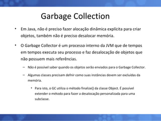 Garbage Collection Em Java, não é preciso fazer alocação dinâmica explícita para criar objetos, também não é preciso desalocar memória.  O Garbage Collector é um processo interno da JVM que de tempos em tempos executa seu processo e faz desalocação de objetos que não possuem mais referências. Não é possível saber quando os objetos serão enviados para o Garbage Collector. Algumas classes precisam defnir como suas instâncias devem ser excluídas da memória. Para isto, o GC utiliza o método finalize() da classe Object. É possível extender o método para fazer a desalocação personalizada para uma subclasse. 