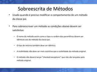 Sobreescrita de Métodos Usado quando é preciso modificar o comportamento de um método da classe pai. Para sobreescrever um método as condições abaixo devem ser satisfeitas: O nome do método assim como o tipo e a ordem dos paramêtros devem ser idênticos aos do método da classe pai. O tipo de retorno também deve ser idêntico. A visibilidade não deve ser mais restritiva que a visibilidade do método original. O método não deverá lançar “checked exceptions” que não são lançadas pelo método original. 