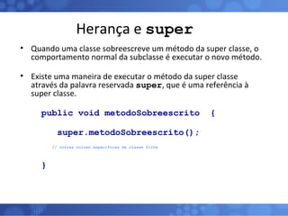 Herança e  super Quando uma classe sobreescreve um método da super classe, o comportamento normal da subclasse é executar o novo método. Existe uma maneira de executar o método da super classe através da palavra reservada  super , que é uma referência à super classe.  public void metodoSobreescrito  { super.metodoSobreescrito();   // outras coisas específicas da classe filha } 