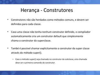 Herança - Construtores Construtores não são herdados como métodos comuns, e devem ser definidos para cada classe. Caso uma classe não tenha nenhum construtor definido, o compilador automaticamente cria um construtor default que simplesmente chama o construtor da superclasse. També é possível chamar explicitamente o construtor da super classe através do método super().  Caso o método super() seja chamado no construtor da subclasse, esta chamada deve ser o primeiro comando do construtor. 
