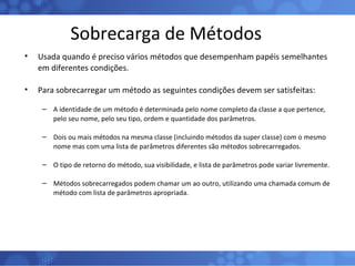 Sobrecarga de Métodos Usada quando é preciso vários métodos que desempenham papéis semelhantes em diferentes condições. Para sobrecarregar um método as seguintes condições devem ser satisfeitas: A identidade de um método é determinada pelo nome completo da classe a que pertence, pelo seu nome, pelo seu tipo, ordem e quantidade dos parâmetros. Dois ou mais métodos na mesma classe (incluindo métodos da super classe) com o mesmo nome mas com uma lista de parâmetros diferentes são métodos sobrecarregados. O tipo de retorno do método, sua visibilidade, e lista de parâmetros pode variar livremente. Métodos sobrecarregados podem chamar um ao outro, utilizando uma chamada comum de método com lista de parâmetros apropriada. 