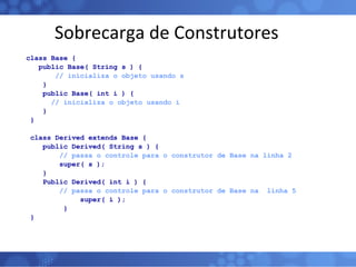 Sobrecarga de Construtores class Base { public Base( String s ) { // inicializa o objeto usando s } public Base( int i ) { // inicializa o objeto usando i } } class Derived extends Base { public Derived( String s ) { // passa o controle para o construtor de Base na linha 2  super( s ); } Public Derived( int i ) { // passa o controle para o construtor de Base na  linha 5 super( i ); } } 