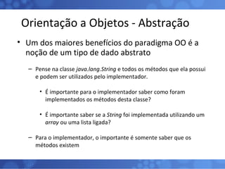 Orientação a Objetos - Abstração Um dos maiores benefícios do paradigma OO é a noção de um tipo de dado abstrato Pense na classe  java.lang.String  e todos os métodos que ela possui e podem ser utilizados pelo implementador. É importante para o implementador saber como foram implementados os métodos desta classe? É importante saber se a  String  foi implementada utilizando um  array  ou uma lista ligada? Para o implementador, o importante é somente saber que os métodos existem 