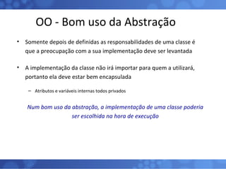 OO - Bom uso da Abstração Somente depois de definidas as responsabilidades de uma classe é que a preocupação com a sua implementação deve ser levantada A implementação da classe não irá importar para quem a utilizará, portanto ela deve estar bem encapsulada Atributos e variáveis internas todos privados Num bom uso da abstração, a implementação de uma classe poderia ser escolhida na hora de execução 