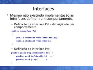 Interfaces Mesmo não existindo implementação as interfaces definem um comportamento. Definição da interface Pet - definição de um comportamento: public interface Pet  { public abstract void beFriendly(); public abstract void play(); } Definição da interface Pet: public class Dog implements Pet  { public void beFriendly(){ ... } public void play(){ ... } } 