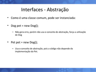 Interfaces - Abstração Como é uma classe comum, pode ser instanciada: Dog pet = new Dog(); Não gera erro, porém não usa o conceito de abstração, força a utilização de Dog Pet pet = new Dog(); Usa o conceito de abstração, pois a código não depende da implementação do Pet. 