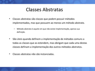 Classes Abstratas Classes abstratas são classes que podem possuir métodos implementados, mas que possuem ao menos um método abstrato. Método abstrato é aquele em que não existe implementação, apenas sua definição. São úteis quando definem a implementação de métodos comuns a todas as classes que as estendem, mas obrigam que cada uma destas classes definam a implementação dos outros métodos abstratos. Classes abstratas não são instanciadas. 
