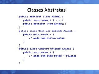 Classes Abstratas public abstract class Animal {   public void comer() { ... }   public abstract void andar(); } public class Cachorro extends Animal {   public void andar() { // anda com quatro patas   } } public class Canguru extends Animal {   public void andar() { // anda com duas patas - pulando   } } 