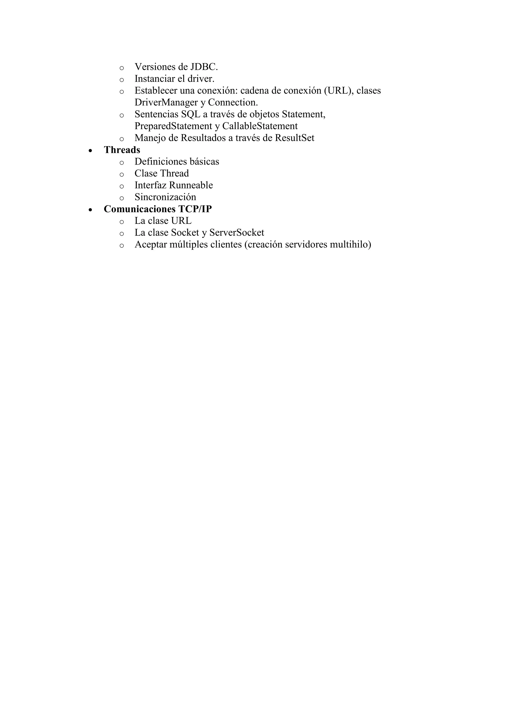 o  Versiones de JDBC.
   o  Instanciar el driver.
   o  Establecer una conexión: cadena de conexión (URL), clases
      DriverManager y Connection.
   o Sentencias SQL a través de objetos Statement,
      PreparedStatement y CallableStatement
   o Manejo de Resultados a través de ResultSet
Threads
   o Definiciones básicas
   o Clase Thread
   o Interfaz Runneable
   o Sincronización
Comunicaciones TCP/IP
   o La clase URL
   o La clase Socket y ServerSocket
   o Aceptar múltiples clientes (creación servidores multihilo)
 