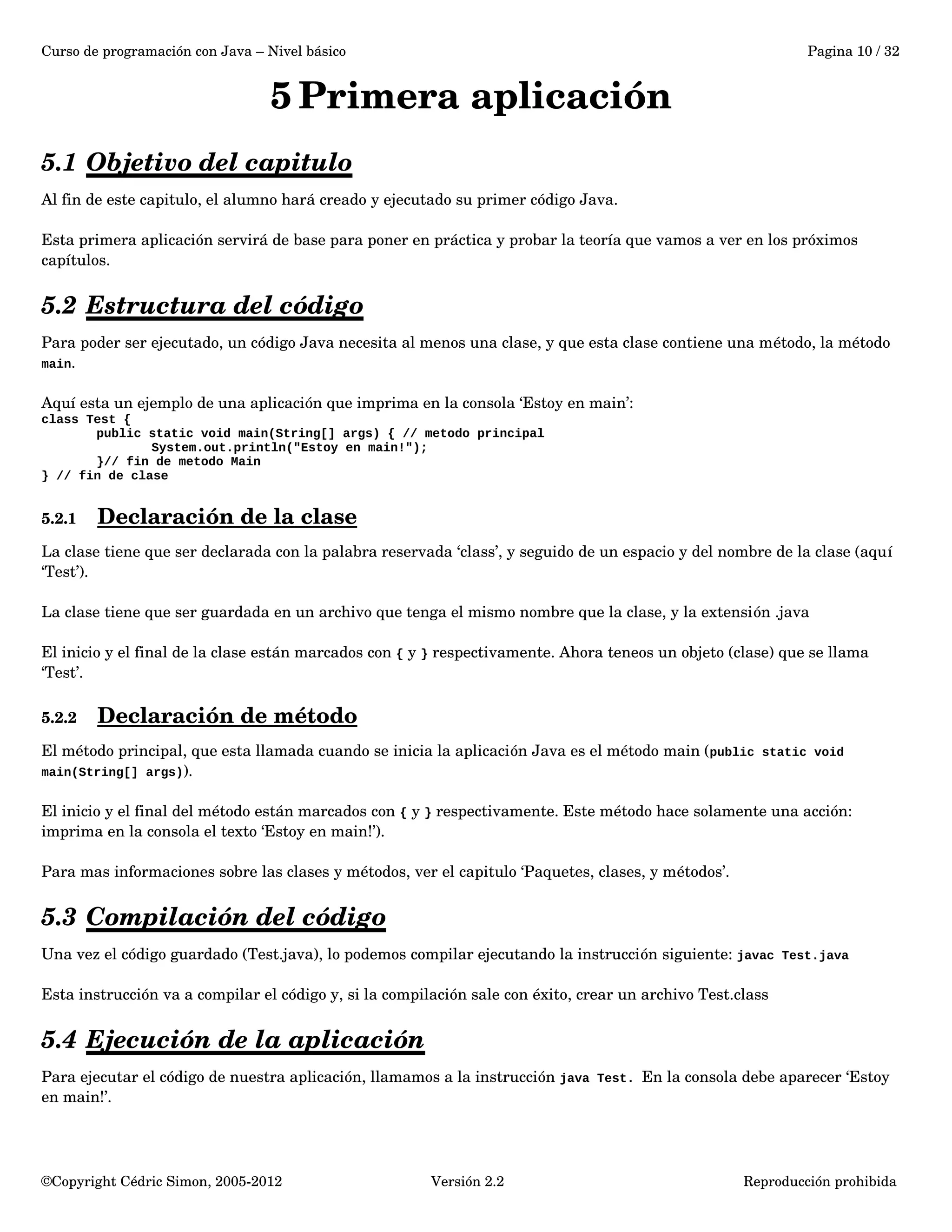 Curso de programación con Java – Nivel básico Pagina 10 / 32 
5Primera aplicación 
5.1 Objetivo del capitulo 
Al fin de este capitulo, el alumno hará creado y ejecutado su primer código Java. 
Esta primera aplicación servirá de base para poner en práctica y probar la teoría que vamos a ver en los próximos 
capítulos. 
5.2 Estructura del código 
Para poder ser ejecutado, un código Java necesita al menos una clase, y que esta clase contiene una método, la método 
main. 
Aquí esta un ejemplo de una aplicación que imprima en la consola ‘Estoy en main’: 
class Test { 
public static void main(String[] args) { // metodo principal 
System.out.println("Estoy en main!"); 
}// fin de metodo Main 
} // fin de clase 
5.2.1 Declaración de la clase 
La clase tiene que ser declarada con la palabra reservada ‘class’, y seguido de un espacio y del nombre de la clase (aquí 
‘Test’). 
La clase tiene que ser guardada en un archivo que tenga el mismo nombre que la clase, y la extensión .java 
El inicio y el final de la clase están marcados con { y } respectivamente. Ahora teneos un objeto (clase) que se llama 
‘Test’. 
5.2.2 Declaración de método 
El método principal, que esta llamada cuando se inicia la aplicación Java es el método main (public static void 
main(String[] args)). 
El inicio y el final del método están marcados con { y } respectivamente. Este método hace solamente una acción: 
imprima en la consola el texto ‘Estoy en main!’). 
Para mas informaciones sobre las clases y métodos, ver el capitulo ‘Paquetes, clases, y métodos’. 
5.3 Compilación del código 
Una vez el código guardado (Test.java), lo podemos compilar ejecutando la instrucción siguiente: javac Test.java 
Esta instrucción va a compilar el código y, si la compilación sale con éxito, crear un archivo Test.class 
5.4 Ejecución de la aplicación 
Para ejecutar el código de nuestra aplicación, llamamos a la instrucción java Test. En la consola debe aparecer ‘Estoy 
en main!’. 
©Copyright Cédric Simon, 2005­2012 
Versión 2.2 Reproducción prohibida 
 