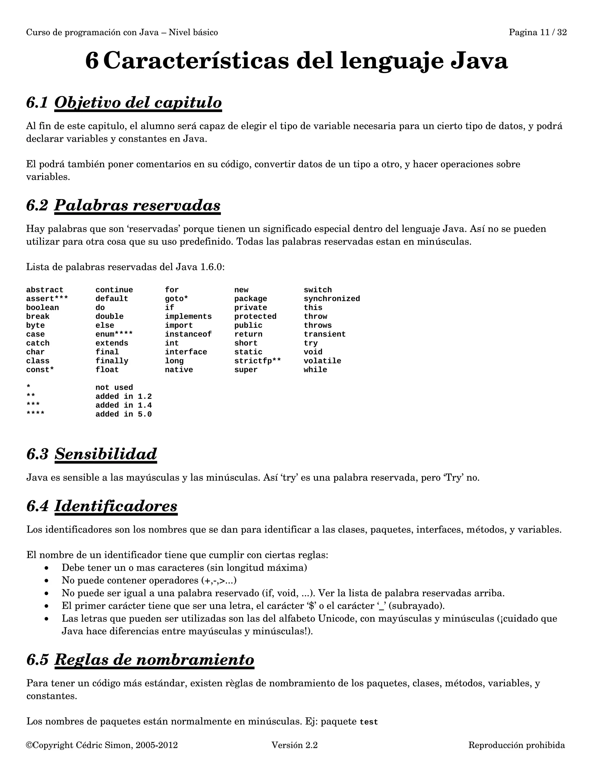 Curso de programación con Java – Nivel básico Pagina 11 / 32 
6Características del lenguaje Java 
6.1 Objetivo del capitulo 
Al fin de este capitulo, el alumno será capaz de elegir el tipo de variable necesaria para un cierto tipo de datos, y podrá 
declarar variables y constantes en Java. 
El podrá también poner comentarios en su código, convertir datos de un tipo a otro, y hacer operaciones sobre 
variables. 
6.2 Palabras reservadas 
Hay palabras que son ‘reservadas’ porque tienen un significado especial dentro del lenguaje Java. Así no se pueden 
utilizar para otra cosa que su uso predefinido. Todas las palabras reservadas estan en minúsculas. 
Lista de palabras reservadas del Java 1.6.0: 
abstract continue for new switch 
assert*** default goto* package synchronized 
boolean do if private this 
break double implements protected throw 
byte else import public throws 
case enum**** instanceof return transient 
catch extends int short try 
char final interface static void 
class finally long strictfp** volatile 
const* float native super while 
* not used 
** added in 1.2 
*** added in 1.4 
**** added in 5.0 
6.3 Sensibilidad 
Java es sensible a las mayúsculas y las minúsculas. Así ‘try’ es una palabra reservada, pero ‘Try’ no. 
6.4 Identificadores 
Los identificadores son los nombres que se dan para identificar a las clases, paquetes, interfaces, métodos, y variables. 
El nombre de un identificador tiene que cumplir con ciertas reglas: 
· Debe tener un o mas caracteres (sin longitud máxima) 
· No puede contener operadores (+,­,>...) 
· No puede ser igual a una palabra reservado (if, void, ...). Ver la lista de palabra reservadas arriba. 
· El primer carácter tiene que ser una letra, el carácter ‘$’ o el carácter ‘_’ (subrayado). 
· Las letras que pueden ser utilizadas son las del alfabeto Unicode, con mayúsculas y minúsculas (¡cuidado que 
Java hace diferencias entre mayúsculas y minúsculas!). 
6.5 Reglas de nombramiento 
Para tener un código más estándar, existen règlas de nombramiento de los paquetes, clases, métodos, variables, y 
constantes. 
Los nombres de paquetes están normalmente en minúsculas. Ej: paquete test 
©Copyright Cédric Simon, 2005­2012 
Versión 2.2 Reproducción prohibida 
 