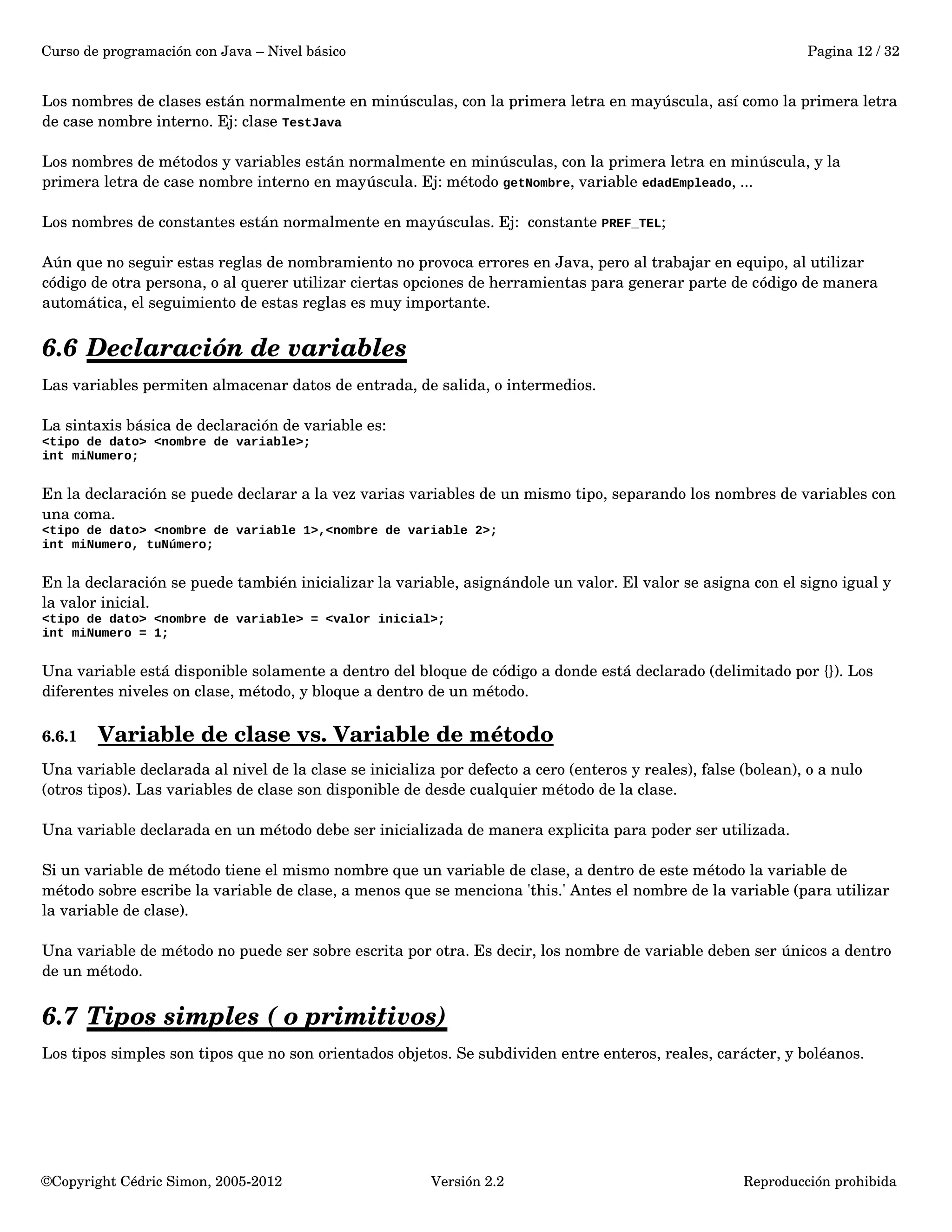 Curso de programación con Java – Nivel básico Pagina 12 / 32 
Los nombres de clases están normalmente en minúsculas, con la primera letra en mayúscula, así como la primera letra 
de case nombre interno. Ej: clase TestJava 
Los nombres de métodos y variables están normalmente en minúsculas, con la primera letra en minúscula, y la 
primera letra de case nombre interno en mayúscula. Ej: método getNombre, variable edadEmpleado, ... 
Los nombres de constantes están normalmente en mayúsculas. Ej: constante PREF_TEL; 
Aún que no seguir estas reglas de nombramiento no provoca errores en Java, pero al trabajar en equipo, al utilizar 
código de otra persona, o al querer utilizar ciertas opciones de herramientas para generar parte de código de manera 
automática, el seguimiento de estas reglas es muy importante. 
6.6 Declaración de variables 
Las variables permiten almacenar datos de entrada, de salida, o intermedios. 
La sintaxis básica de declaración de variable es: 
<tipo de dato> <nombre de variable>; 
int miNumero; 
En la declaración se puede declarar a la vez varias variables de un mismo tipo, separando los nombres de variables con 
una coma. 
<tipo de dato> <nombre de variable 1>,<nombre de variable 2>; 
int miNumero, tuNúmero; 
En la declaración se puede también inicializar la variable, asignándole un valor. El valor se asigna con el signo igual y 
la valor inicial. 
<tipo de dato> <nombre de variable> = <valor inicial>; 
int miNumero = 1; 
Una variable está disponible solamente a dentro del bloque de código a donde está declarado (delimitado por {}). Los 
diferentes niveles on clase, método, y bloque a dentro de un método. 
6.6.1 Variable de clase vs. Variable de método 
Una variable declarada al nivel de la clase se inicializa por defecto a cero (enteros y reales), false (bolean), o a nulo 
(otros tipos). Las variables de clase son disponible de desde cualquier método de la clase. 
Una variable declarada en un método debe ser inicializada de manera explicita para poder ser utilizada. 
Si un variable de método tiene el mismo nombre que un variable de clase, a dentro de este método la variable de 
método sobre escribe la variable de clase, a menos que se menciona 'this.' Antes el nombre de la variable (para utilizar 
la variable de clase). 
Una variable de método no puede ser sobre escrita por otra. Es decir, los nombre de variable deben ser únicos a dentro 
de un método. 
6.7 Tipos simples ( o primitivos) 
Los tipos simples son tipos que no son orientados objetos. Se subdividen entre enteros, reales, carácter, y boléanos. 
©Copyright Cédric Simon, 2005­2012 
Versión 2.2 Reproducción prohibida 
 