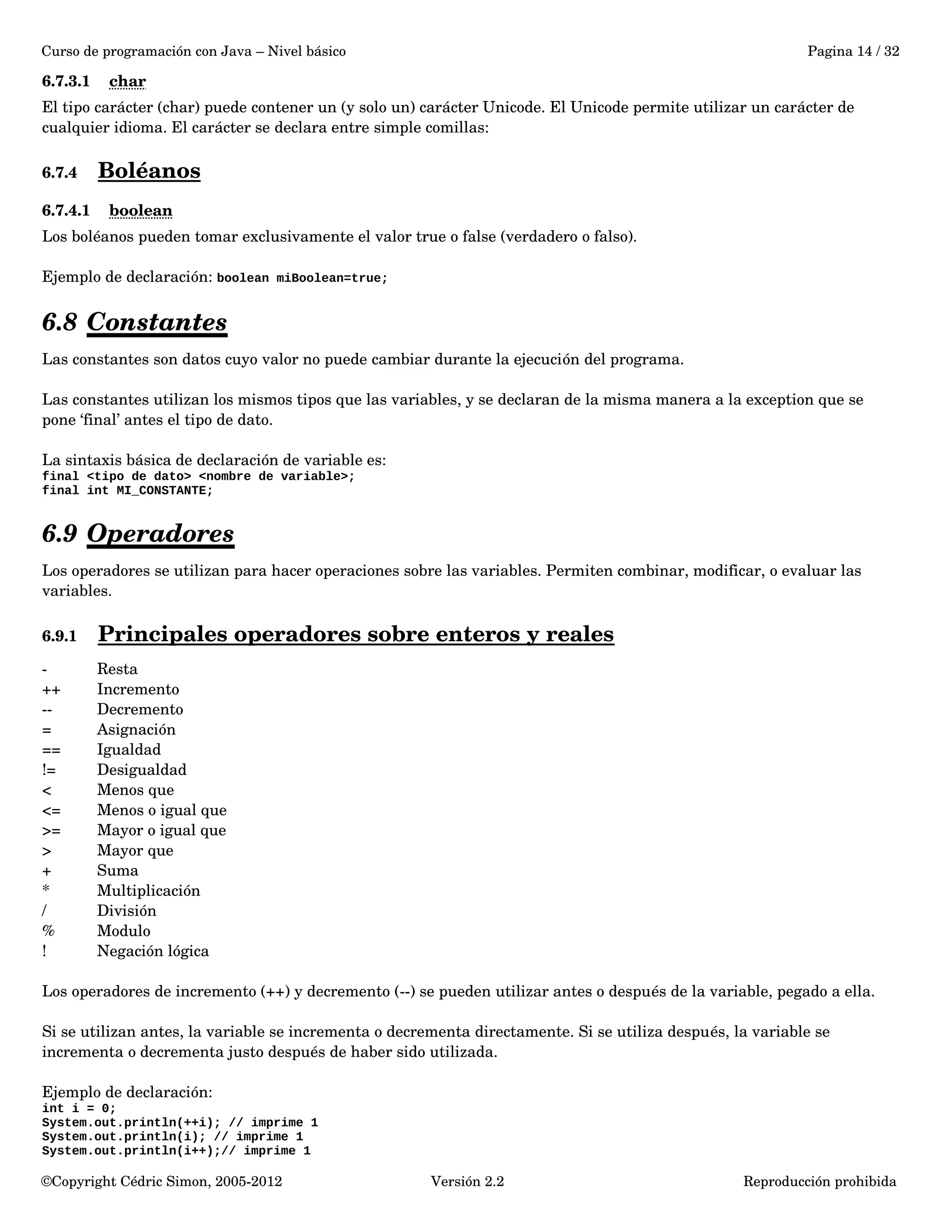 Curso de programación con Java – Nivel básico Pagina 14 / 32 
6.7.3.1 char 
El tipo carácter (char) puede contener un (y solo un) carácter Unicode. El Unicode permite utilizar un carácter de 
cualquier idioma. El carácter se declara entre simple comillas: 
6.7.4 Boléanos 
6.7.4.1 boolean 
Los boléanos pueden tomar exclusivamente el valor true o false (verdadero o falso). 
Ejemplo de declaración: boolean miBoolean=true; 
6.8 Constantes 
Las constantes son datos cuyo valor no puede cambiar durante la ejecución del programa. 
Las constantes utilizan los mismos tipos que las variables, y se declaran de la misma manera a la exception que se 
pone ‘final’ antes el tipo de dato. 
La sintaxis básica de declaración de variable es: 
final <tipo de dato> <nombre de variable>; 
final int MI_CONSTANTE; 
6.9 Operadores 
Los operadores se utilizan para hacer operaciones sobre las variables. Permiten combinar, modificar, o evaluar las 
variables. 
6.9.1 Principales operadores sobre enteros y reales 
­Resta 
++ Incremento 
­­Decremento 
= Asignación 
== Igualdad 
!= Desigualdad 
< Menos que 
<= Menos o igual que 
>= Mayor o igual que 
> Mayor que 
+ Suma 
* Multiplicación 
/ División 
% Modulo 
! Negación lógica 
Los operadores de incremento (++) y decremento (­­) 
se pueden utilizar antes o después de la variable, pegado a ella. 
Si se utilizan antes, la variable se incrementa o decrementa directamente. Si se utiliza después, la variable se 
incrementa o decrementa justo después de haber sido utilizada. 
Ejemplo de declaración: 
int i = 0; 
System.out.println(++i); // imprime 1 
System.out.println(i); // imprime 1 
System.out.println(i++);// imprime 1 
©Copyright Cédric Simon, 2005­2012 
Versión 2.2 Reproducción prohibida 
 