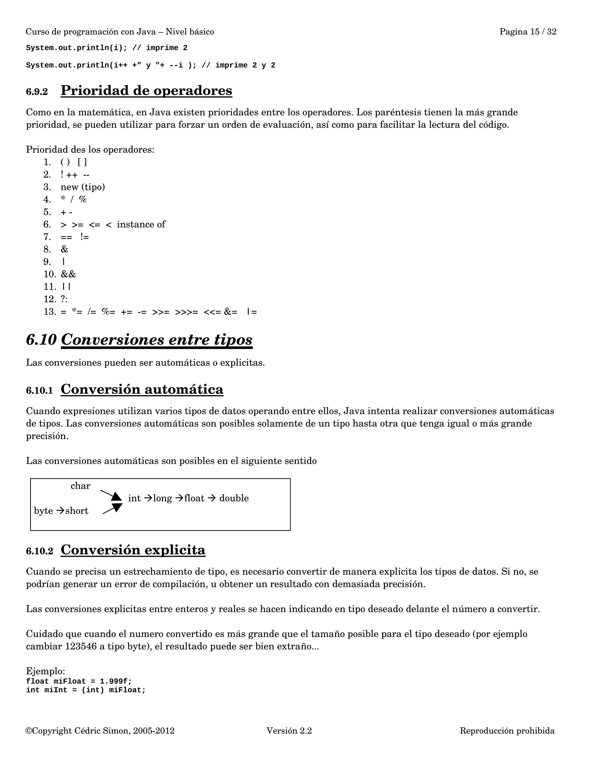 Curso de programación con Java – Nivel básico Pagina 15 / 32 
System.out.println(i); // imprime 2 
System.out.println(i++ +" y "+ --i ); // imprime 2 y 2 
6.9.2 Prioridad de operadores 
Como en la matemática, en Java existen prioridades entre los operadores. Los paréntesis tienen la más grande 
prioridad, se pueden utilizar para forzar un orden de evaluación, así como para facilitar la lectura del código. 
Prioridad des los operadores: 
1. ( ) [ ] 
2. ! ++ ­­3. 
new (tipo) 
4. * / % 
5. + ­6. 
> >= <= < instance of 
7. == != 
8. & 
9. | 
10. && 
11. || 
12. ?: 
13. = *= /= %= += ­= 
>>= >>>= <<= &= |= 
6.10 Conversiones entre tipos 
Las conversiones pueden ser automáticas o explicitas. 
6.10.1 Conversión automática 
Cuando expresiones utilizan varios tipos de datos operando entre ellos, Java intenta realizar conversiones automáticas 
de tipos. Las conversiones automáticas son posibles solamente de un tipo hasta otra que tenga igual o más grande 
precisión. 
Las conversiones automáticas son posibles en el siguiente sentido 
char 
int long float  double 
byte short 
6.10.2 Conversión explicita 
Cuando se precisa un estrechamiento de tipo, es necesario convertir de manera explicita los tipos de datos. Si no, se 
podrían generar un error de compilación, u obtener un resultado con demasiada precisión. 
Las conversiones explicitas entre enteros y reales se hacen indicando en tipo deseado delante el número a convertir. 
Cuidado que cuando el numero convertido es más grande que el tamaño posible para el tipo deseado (por ejemplo 
cambiar 123546 a tipo byte), el resultado puede ser bien extraño... 
Ejemplo: 
float miFloat = 1.999f; 
int miInt = (int) miFloat; 
©Copyright Cédric Simon, 2005­2012 
Versión 2.2 Reproducción prohibida 
 