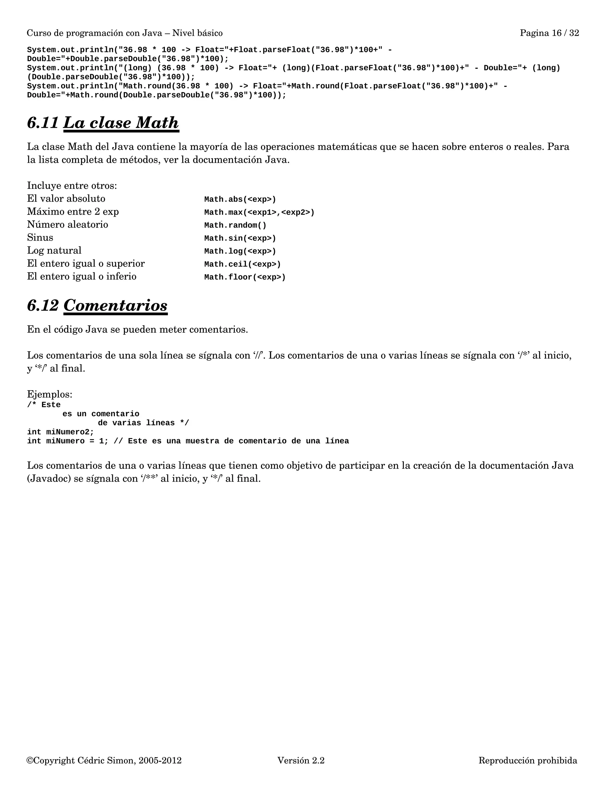 Curso de programación con Java – Nivel básico Pagina 16 / 32 
System.out.println("36.98 * 100 -> Float="+Float.parseFloat("36.98")*100+" - 
Double="+Double.parseDouble("36.98")*100); 
System.out.println("(long) (36.98 * 100) -> Float="+ (long)(Float.parseFloat("36.98")*100)+" - Double="+ (long) 
(Double.parseDouble("36.98")*100)); 
System.out.println("Math.round(36.98 * 100) -> Float="+Math.round(Float.parseFloat("36.98")*100)+" - 
Double="+Math.round(Double.parseDouble("36.98")*100)); 
6.11 La clase Math 
La clase Math del Java contiene la mayoría de las operaciones matemáticas que se hacen sobre enteros o reales. Para 
la lista completa de métodos, ver la documentación Java. 
Incluye entre otros: 
El valor absoluto Math.abs(<exp>) 
Máximo entre 2 exp Math.max(<exp1>,<exp2>) 
Número aleatorio Math.random() 
Sinus Math.sin(<exp>) 
Log natural Math.log(<exp>) 
El entero igual o superior Math.ceil(<exp>) 
El entero igual o inferio Math.floor(<exp>) 
6.12 Comentarios 
En el código Java se pueden meter comentarios. 
Los comentarios de una sola línea se sígnala con ‘//’. Los comentarios de una o varias líneas se sígnala con ‘/*’ al inicio, 
y ‘*/’ al final. 
Ejemplos: 
/* Este 
es un comentario 
de varias líneas */ 
int miNumero2; 
int miNumero = 1; // Este es una muestra de comentario de una línea 
Los comentarios de una o varias líneas que tienen como objetivo de participar en la creación de la documentación Java 
(Javadoc) se sígnala con ‘/**’ al inicio, y ‘*/’ al final. 
©Copyright Cédric Simon, 2005­2012 
Versión 2.2 Reproducción prohibida 
 