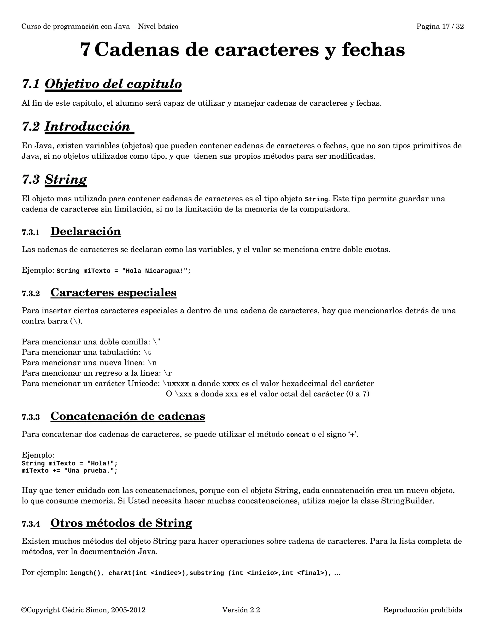 Curso de programación con Java – Nivel básico Pagina 17 / 32 
7Cadenas de caracteres y fechas 
7.1 Objetivo del capitulo 
Al fin de este capitulo, el alumno será capaz de utilizar y manejar cadenas de caracteres y fechas. 
7.2 Introducción 
En Java, existen variables (objetos) que pueden contener cadenas de caracteres o fechas, que no son tipos primitivos de 
Java, si no objetos utilizados como tipo, y que tienen sus propios métodos para ser modificadas. 
7.3 String 
El objeto mas utilizado para contener cadenas de caracteres es el tipo objeto String. Este tipo permite guardar una 
cadena de caracteres sin limitación, si no la limitación de la memoria de la computadora. 
7.3.1 Declaración 
Las cadenas de caracteres se declaran como las variables, y el valor se menciona entre doble cuotas. 
Ejemplo: String miTexto = "Hola Nicaragua!"; 
7.3.2 Caracteres especiales 
Para insertar ciertos caracteres especiales a dentro de una cadena de caracteres, hay que mencionarlos detrás de una 
contra barra (). 
Para mencionar una doble comilla: " 
Para mencionar una tabulación: t 
Para mencionar una nueva línea: n 
Para mencionar un regreso a la línea: r 
Para mencionar un carácter Unicode: uxxxx a donde xxxx es el valor hexadecimal del carácter 
O xxx a donde xxx es el valor octal del carácter (0 a 7) 
7.3.3 Concatenación de cadenas 
Para concatenar dos cadenas de caracteres, se puede utilizar el método concat o el signo ‘+’. 
Ejemplo: 
String miTexto = "Hola!"; 
miTexto += "Una prueba."; 
Hay que tener cuidado con las concatenaciones, porque con el objeto String, cada concatenación crea un nuevo objeto, 
lo que consume memoria. Si Usted necesita hacer muchas concatenaciones, utiliza mejor la clase StringBuilder. 
7.3.4 Otros métodos de String 
Existen muchos métodos del objeto String para hacer operaciones sobre cadena de caracteres. Para la lista completa de 
métodos, ver la documentación Java. 
Por ejemplo: length(), charAt(int <indice>),substring (int <inicio>,int <final>), ... 
©Copyright Cédric Simon, 2005­2012 
Versión 2.2 Reproducción prohibida 
 