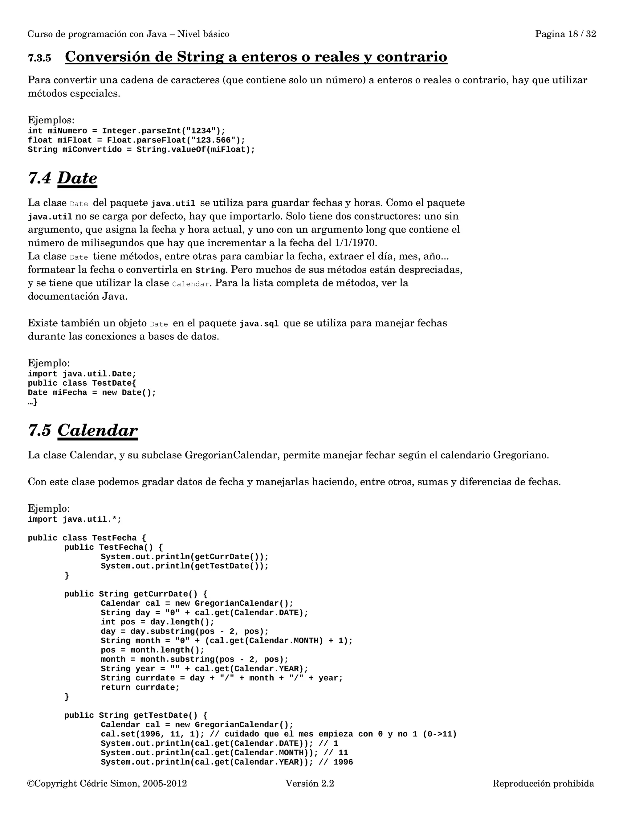 Curso de programación con Java – Nivel básico Pagina 18 / 32 
7.3.5 Conversión de String a enteros o reales y contrario 
Para convertir una cadena de caracteres (que contiene solo un número) a enteros o reales o contrario, hay que utilizar 
métodos especiales. 
Ejemplos: 
int miNumero = Integer.parseInt("1234"); 
float miFloat = Float.parseFloat("123.566"); 
String miConvertido = String.valueOf(miFloat); 
7.4 Date 
La clase Date del paquete java.util se utiliza para guardar fechas y horas. Como el paquete 
java.util no se carga por defecto, hay que importarlo. Solo tiene dos constructores: uno sin 
argumento, que asigna la fecha y hora actual, y uno con un argumento long que contiene el 
número de milisegundos que hay que incrementar a la fecha del 1/1/1970. 
La clase Date tiene métodos, entre otras para cambiar la fecha, extraer el día, mes, año... 
formatear la fecha o convertirla en String. Pero muchos de sus métodos están despreciadas, 
y se tiene que utilizar la clase Calendar. Para la lista completa de métodos, ver la 
documentación Java. 
Existe también un objeto Date en el paquete java.sql que se utiliza para manejar fechas 
durante las conexiones a bases de datos. 
Ejemplo: 
import java.util.Date; 
public class TestDate{ 
Date miFecha = new Date(); 
…} 
7.5 Calendar 
La clase Calendar, y su subclase GregorianCalendar, permite manejar fechar según el calendario Gregoriano. 
Con este clase podemos gradar datos de fecha y manejarlas haciendo, entre otros, sumas y diferencias de fechas. 
Ejemplo: 
import java.util.*; 
public class TestFecha { 
public TestFecha() { 
System.out.println(getCurrDate()); 
System.out.println(getTestDate()); 
} 
public String getCurrDate() { 
Calendar cal = new GregorianCalendar(); 
String day = "0" + cal.get(Calendar.DATE); 
int pos = day.length(); 
day = day.substring(pos - 2, pos); 
String month = "0" + (cal.get(Calendar.MONTH) + 1); 
pos = month.length(); 
month = month.substring(pos - 2, pos); 
String year = "" + cal.get(Calendar.YEAR); 
String currdate = day + "/" + month + "/" + year; 
return currdate; 
} 
public String getTestDate() { 
Calendar cal = new GregorianCalendar(); 
cal.set(1996, 11, 1); // cuidado que el mes empieza con 0 y no 1 (0->11) 
System.out.println(cal.get(Calendar.DATE)); // 1 
System.out.println(cal.get(Calendar.MONTH)); // 11 
System.out.println(cal.get(Calendar.YEAR)); // 1996 
©Copyright Cédric Simon, 2005­2012 
Versión 2.2 Reproducción prohibida 
 