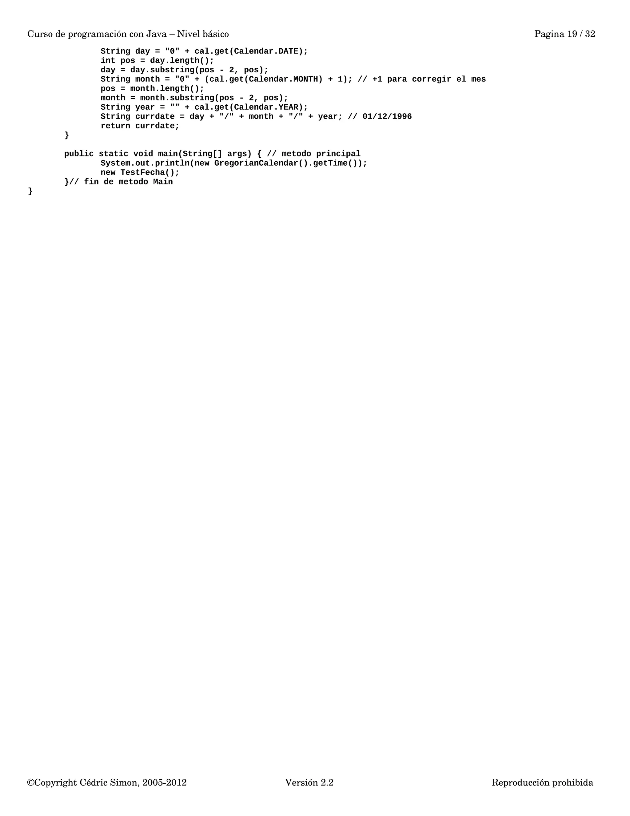 Curso de programación con Java – Nivel básico Pagina 19 / 32 
String day = "0" + cal.get(Calendar.DATE); 
int pos = day.length(); 
day = day.substring(pos - 2, pos); 
String month = "0" + (cal.get(Calendar.MONTH) + 1); // +1 para corregir el mes 
pos = month.length(); 
month = month.substring(pos - 2, pos); 
String year = "" + cal.get(Calendar.YEAR); 
String currdate = day + "/" + month + "/" + year; // 01/12/1996 
return currdate; 
} 
public static void main(String[] args) { // metodo principal 
System.out.println(new GregorianCalendar().getTime()); 
new TestFecha(); 
}// fin de metodo Main 
} 
©Copyright Cédric Simon, 2005­2012 
Versión 2.2 Reproducción prohibida 
 