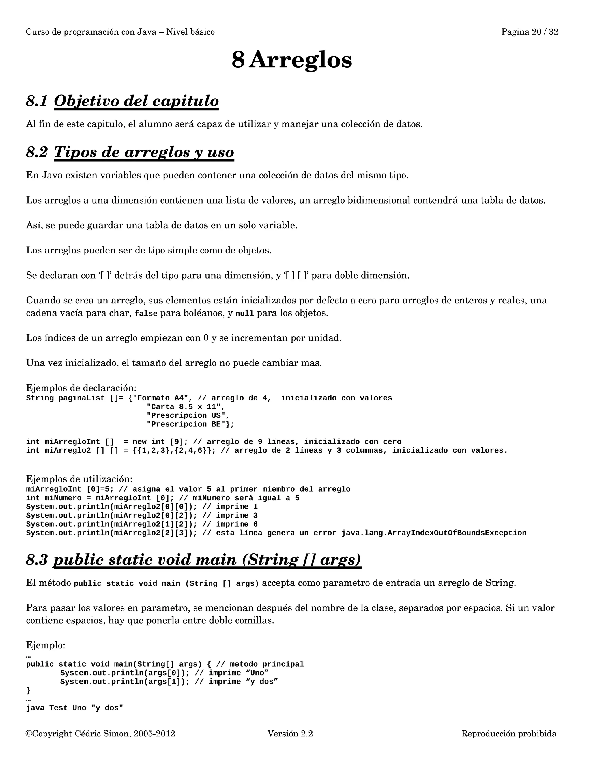 Curso de programación con Java – Nivel básico Pagina 20 / 32 
8Arreglos 
8.1 Objetivo del capitulo 
Al fin de este capitulo, el alumno será capaz de utilizar y manejar una colección de datos. 
8.2 Tipos de arreglos y uso 
En Java existen variables que pueden contener una colección de datos del mismo tipo. 
Los arreglos a una dimensión contienen una lista de valores, un arreglo bidimensional contendrá una tabla de datos. 
Así, se puede guardar una tabla de datos en un solo variable. 
Los arreglos pueden ser de tipo simple como de objetos. 
Se declaran con ‘[ ]’ detrás del tipo para una dimensión, y ‘[ ] [ ]’ para doble dimensión. 
Cuando se crea un arreglo, sus elementos están inicializados por defecto a cero para arreglos de enteros y reales, una 
cadena vacía para char, false para boléanos, y null para los objetos. 
Los índices de un arreglo empiezan con 0 y se incrementan por unidad. 
Una vez inicializado, el tamaño del arreglo no puede cambiar mas. 
Ejemplos de declaración: 
String paginaList []= {"Formato A4", // arreglo de 4, inicializado con valores 
"Carta 8.5 x 11", 
"Prescripcion US", 
"Prescripcion BE"}; 
int miArregloInt [] = new int [9]; // arreglo de 9 líneas, inicializado con cero 
int miArreglo2 [] [] = {{1,2,3},{2,4,6}}; // arreglo de 2 líneas y 3 columnas, inicializado con valores. 
Ejemplos de utilización: 
miArregloInt [0]=5; // asigna el valor 5 al primer miembro del arreglo 
int miNumero = miArregloInt [0]; // miNumero será igual a 5 
System.out.println(miArreglo2[0][0]); // imprime 1 
System.out.println(miArreglo2[0][2]); // imprime 3 
System.out.println(miArreglo2[1][2]); // imprime 6 
System.out.println(miArreglo2[2][3]); // esta línea genera un error java.lang.ArrayIndexOutOfBoundsException 
8.3 public static void main (String [] args) 
El método public static void main (String [] args) accepta como parametro de entrada un arreglo de String. 
Para pasar los valores en parametro, se mencionan después del nombre de la clase, separados por espacios. Si un valor 
contiene espacios, hay que ponerla entre doble comillas. 
Ejemplo: 
… 
public static void main(String[] args) { // metodo principal 
System.out.println(args[0]); // imprime “Uno” 
System.out.println(args[1]); // imprime “y dos” 
}… 
java Test Uno "y dos" 
©Copyright Cédric Simon, 2005­2012 
Versión 2.2 Reproducción prohibida 
 
