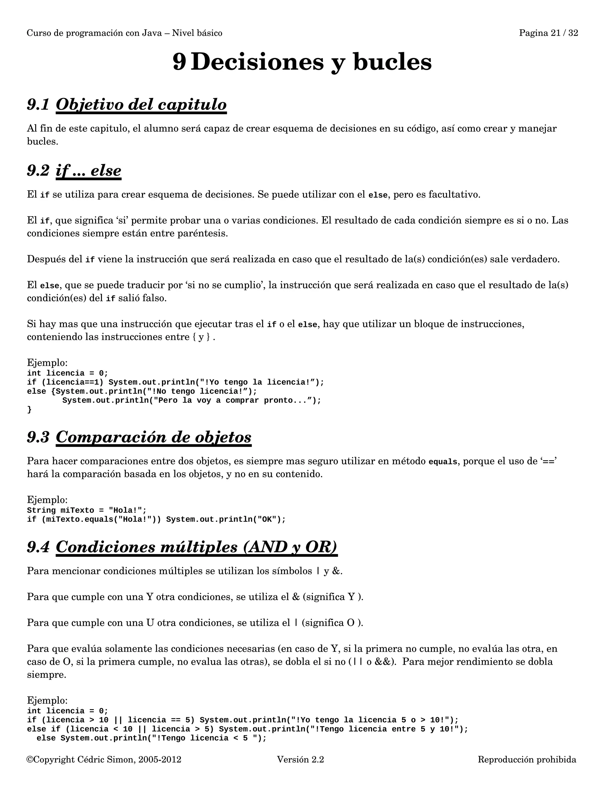 Curso de programación con Java – Nivel básico Pagina 21 / 32 
9Decisiones y bucles 
9.1 Objetivo del capitulo 
Al fin de este capitulo, el alumno será capaz de crear esquema de decisiones en su código, así como crear y manejar 
bucles. 
9.2 if ... else 
El if se utiliza para crear esquema de decisiones. Se puede utilizar con el else, pero es facultativo. 
El if, que significa ‘si’ permite probar una o varias condiciones. El resultado de cada condición siempre es si o no. Las 
condiciones siempre están entre paréntesis. 
Después del if viene la instrucción que será realizada en caso que el resultado de la(s) condición(es) sale verdadero. 
El else, que se puede traducir por ‘si no se cumplio’, la instrucción que será realizada en caso que el resultado de la(s) 
condición(es) del if salió falso. 
Si hay mas que una instrucción que ejecutar tras el if o el else, hay que utilizar un bloque de instrucciones, 
conteniendo las instrucciones entre { y } . 
Ejemplo: 
int licencia = 0; 
if (licencia==1) System.out.println("!Yo tengo la licencia!”); 
else {System.out.println("!No tengo licencia!”); 
System.out.println("Pero la voy a comprar pronto...”); 
} 
9.3 Comparación de objetos 
Para hacer comparaciones entre dos objetos, es siempre mas seguro utilizar en método equals, porque el uso de ‘==’ 
hará la comparación basada en los objetos, y no en su contenido. 
Ejemplo: 
String miTexto = "Hola!"; 
if (miTexto.equals("Hola!")) System.out.println("OK"); 
9.4 Condiciones múltiples (AND y OR) 
Para mencionar condiciones múltiples se utilizan los símbolos | y &. 
Para que cumple con una Y otra condiciones, se utiliza el & (significa Y ). 
Para que cumple con una U otra condiciones, se utiliza el | (significa O ). 
Para que evalúa solamente las condiciones necesarias (en caso de Y, si la primera no cumple, no evalúa las otra, en 
caso de O, si la primera cumple, no evalua las otras), se dobla el si no (|| o &&). Para mejor rendimiento se dobla 
siempre. 
Ejemplo: 
int licencia = 0; 
if (licencia > 10 || licencia == 5) System.out.println("!Yo tengo la licencia 5 o > 10!"); 
else if (licencia < 10 || licencia > 5) System.out.println("!Tengo licencia entre 5 y 10!"); 
else System.out.println("!Tengo licencia < 5 "); 
©Copyright Cédric Simon, 2005­2012 
Versión 2.2 Reproducción prohibida 
 