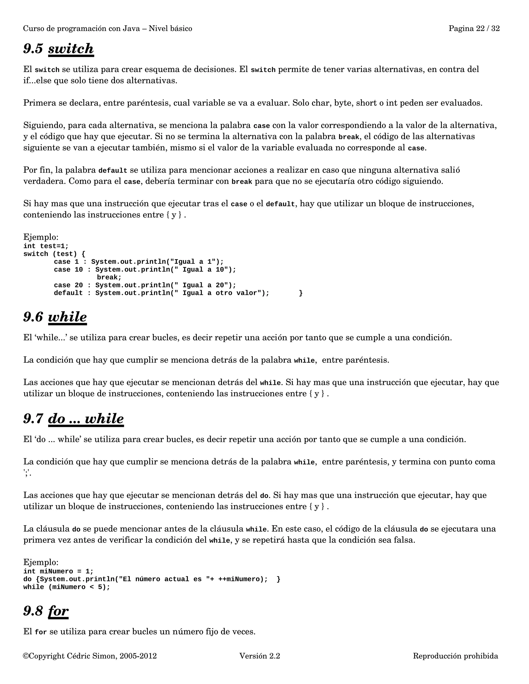 Curso de programación con Java – Nivel básico Pagina 22 / 32 
9.5 switch 
El switch se utiliza para crear esquema de decisiones. El switch permite de tener varias alternativas, en contra del 
if...else que solo tiene dos alternativas. 
Primera se declara, entre paréntesis, cual variable se va a evaluar. Solo char, byte, short o int peden ser evaluados. 
Siguiendo, para cada alternativa, se menciona la palabra case con la valor correspondiendo a la valor de la alternativa, 
y el código que hay que ejecutar. Si no se termina la alternativa con la palabra break, el código de las alternativas 
siguiente se van a ejecutar también, mismo si el valor de la variable evaluada no corresponde al case. 
Por fin, la palabra default se utiliza para mencionar acciones a realizar en caso que ninguna alternativa salió 
verdadera. Como para el case, debería terminar con break para que no se ejecutaría otro código siguiendo. 
Si hay mas que una instrucción que ejecutar tras el case o el default, hay que utilizar un bloque de instrucciones, 
conteniendo las instrucciones entre { y } . 
Ejemplo: 
int test=1; 
switch (test) { 
case 1 : System.out.println("Igual a 1"); 
case 10 : System.out.println(" Igual a 10"); 
break; 
case 20 : System.out.println(" Igual a 20"); 
default : System.out.println(" Igual a otro valor"); } 
9.6 while 
El ‘while...’ se utiliza para crear bucles, es decir repetir una acción por tanto que se cumple a una condición. 
La condición que hay que cumplir se menciona detrás de la palabra while, entre paréntesis. 
Las acciones que hay que ejecutar se mencionan detrás del while. Si hay mas que una instrucción que ejecutar, hay que 
utilizar un bloque de instrucciones, conteniendo las instrucciones entre { y } . 
9.7 do ... while 
El ‘do ... while’ se utiliza para crear bucles, es decir repetir una acción por tanto que se cumple a una condición. 
La condición que hay que cumplir se menciona detrás de la palabra while, entre paréntesis, y termina con punto coma 
';'. 
Las acciones que hay que ejecutar se mencionan detrás del do. Si hay mas que una instrucción que ejecutar, hay que 
utilizar un bloque de instrucciones, conteniendo las instrucciones entre { y } . 
La cláusula do se puede mencionar antes de la cláusula while. En este caso, el código de la cláusula do se ejecutara una 
primera vez antes de verificar la condición del while, y se repetirá hasta que la condición sea falsa. 
Ejemplo: 
int miNumero = 1; 
do {System.out.println("El número actual es "+ ++miNumero); } 
while (miNumero < 5); 
9.8 for 
El for se utiliza para crear bucles un número fijo de veces. 
©Copyright Cédric Simon, 2005­2012 
Versión 2.2 Reproducción prohibida 
 