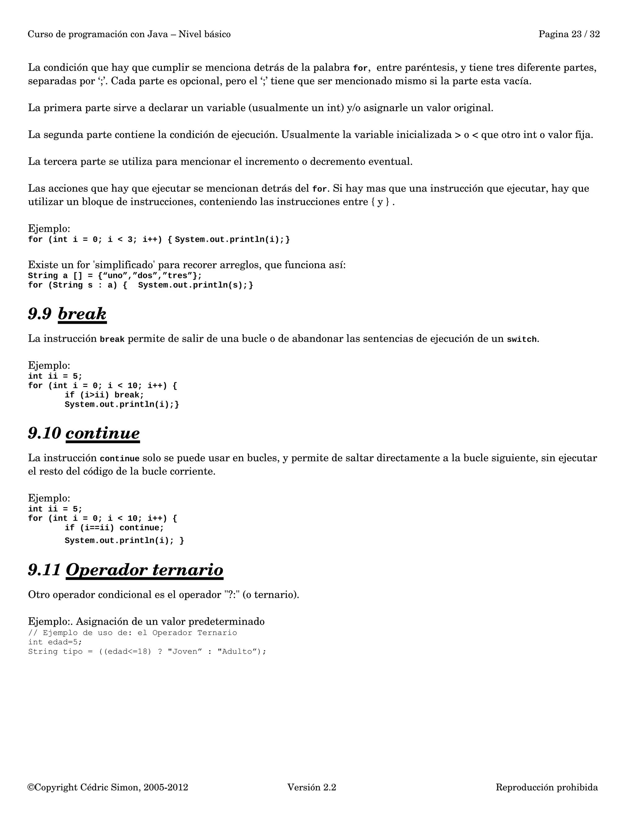 Curso de programación con Java – Nivel básico Pagina 23 / 32 
La condición que hay que cumplir se menciona detrás de la palabra for, entre paréntesis, y tiene tres diferente partes, 
separadas por ‘;’. Cada parte es opcional, pero el ‘;’ tiene que ser mencionado mismo si la parte esta vacía. 
La primera parte sirve a declarar un variable (usualmente un int) y/o asignarle un valor original. 
La segunda parte contiene la condición de ejecución. Usualmente la variable inicializada > o < que otro int o valor fija. 
La tercera parte se utiliza para mencionar el incremento o decremento eventual. 
Las acciones que hay que ejecutar se mencionan detrás del for. Si hay mas que una instrucción que ejecutar, hay que 
utilizar un bloque de instrucciones, conteniendo las instrucciones entre { y } . 
Ejemplo: 
for (int i = 0; i < 3; i++) { System.out.println(i);} 
Existe un for 'simplificado' para recorer arreglos, que funciona así: 
String a [] = {“uno”,”dos”,”tres”}; 
for (String s : a) { System.out.println(s);} 
9.9 break 
La instrucción break permite de salir de una bucle o de abandonar las sentencias de ejecución de un switch. 
Ejemplo: 
int ii = 5; 
for (int i = 0; i < 10; i++) { 
if (i>ii) break; 
System.out.println(i);} 
9.10 continue 
La instrucción continue solo se puede usar en bucles, y permite de saltar directamente a la bucle siguiente, sin ejecutar 
el resto del código de la bucle corriente. 
Ejemplo: 
int ii = 5; 
for (int i = 0; i < 10; i++) { 
if (i==ii) continue; 
System.out.println(i); } 
9.11 Operador ternario 
Otro operador condicional es el operador "?:" (o ternario). 
Ejemplo:. Asignación de un valor predeterminado 
// Ejemplo de uso de: el Operador Ternario 
int edad=5; 
String tipo = ((edad<=18) ? "Joven” : "Adulto”); 
©Copyright Cédric Simon, 2005­2012 
Versión 2.2 Reproducción prohibida 
 