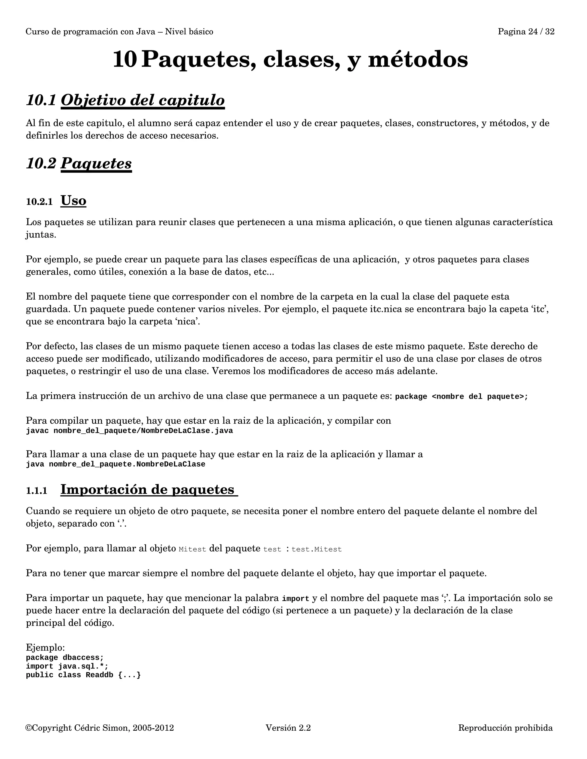 Curso de programación con Java – Nivel básico Pagina 24 / 32 
10Paquetes, clases, y métodos 
10.1 Objetivo del capitulo 
Al fin de este capitulo, el alumno será capaz entender el uso y de crear paquetes, clases, constructores, y métodos, y de 
definirles los derechos de acceso necesarios. 
10.2 Paquetes 
10.2.1 Uso 
Los paquetes se utilizan para reunir clases que pertenecen a una misma aplicación, o que tienen algunas característica 
juntas. 
Por ejemplo, se puede crear un paquete para las clases específicas de una aplicación, y otros paquetes para clases 
generales, como útiles, conexión a la base de datos, etc... 
El nombre del paquete tiene que corresponder con el nombre de la carpeta en la cual la clase del paquete esta 
guardada. Un paquete puede contener varios niveles. Por ejemplo, el paquete itc.nica se encontrara bajo la capeta ‘itc’, 
que se encontrara bajo la carpeta ‘nica’. 
Por defecto, las clases de un mismo paquete tienen acceso a todas las clases de este mismo paquete. Este derecho de 
acceso puede ser modificado, utilizando modificadores de acceso, para permitir el uso de una clase por clases de otros 
paquetes, o restringir el uso de una clase. Veremos los modificadores de acceso más adelante. 
La primera instrucción de un archivo de una clase que permanece a un paquete es: package <nombre del paquete>; 
Para compilar un paquete, hay que estar en la raiz de la aplicación, y compilar con 
javac nombre_del_paquete/NombreDeLaClase.java 
Para llamar a una clase de un paquete hay que estar en la raiz de la aplicación y llamar a 
java nombre_del_paquete.NombreDeLaClase 
1.1.1 Importación de paquetes 
Cuando se requiere un objeto de otro paquete, se necesita poner el nombre entero del paquete delante el nombre del 
objeto, separado con ‘.’. 
Por ejemplo, para llamar al objeto Mitest del paquete test : test.Mitest 
Para no tener que marcar siempre el nombre del paquete delante el objeto, hay que importar el paquete. 
Para importar un paquete, hay que mencionar la palabra import y el nombre del paquete mas ‘;’. La importación solo se 
puede hacer entre la declaración del paquete del código (si pertenece a un paquete) y la declaración de la clase 
principal del código. 
Ejemplo: 
package dbaccess; 
import java.sql.*; 
public class Readdb {...} 
©Copyright Cédric Simon, 2005­2012 
Versión 2.2 Reproducción prohibida 
 