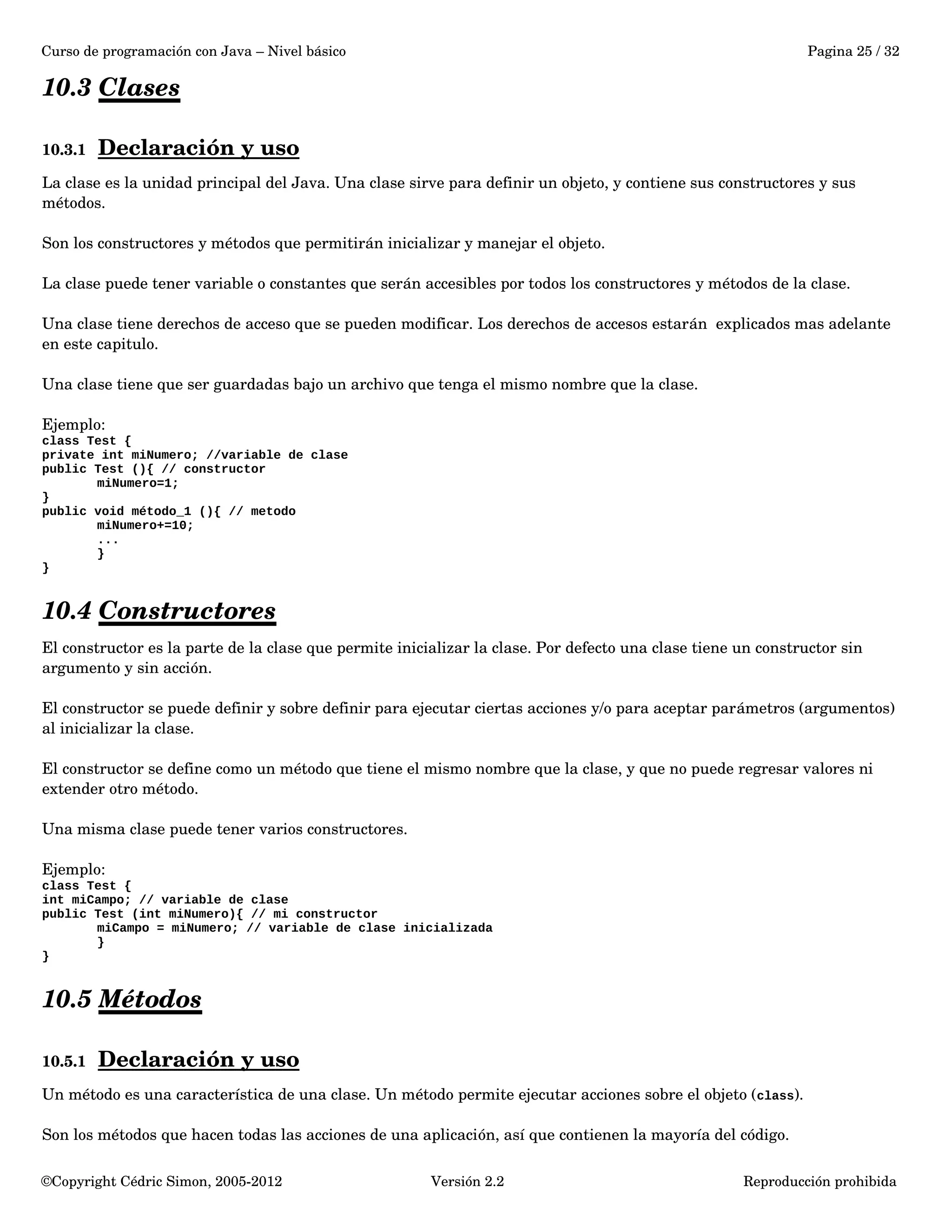 Curso de programación con Java – Nivel básico Pagina 25 / 32 
10.3 Clases 
10.3.1 Declaración y uso 
La clase es la unidad principal del Java. Una clase sirve para definir un objeto, y contiene sus constructores y sus 
métodos. 
Son los constructores y métodos que permitirán inicializar y manejar el objeto. 
La clase puede tener variable o constantes que serán accesibles por todos los constructores y métodos de la clase. 
Una clase tiene derechos de acceso que se pueden modificar. Los derechos de accesos estarán explicados mas adelante 
en este capitulo. 
Una clase tiene que ser guardadas bajo un archivo que tenga el mismo nombre que la clase. 
Ejemplo: 
class Test { 
private int miNumero; //variable de clase 
public Test (){ // constructor 
miNumero=1; 
} 
public void método_1 (){ // metodo 
miNumero+=10; 
... 
} 
} 
10.4 Constructores 
El constructor es la parte de la clase que permite inicializar la clase. Por defecto una clase tiene un constructor sin 
argumento y sin acción. 
El constructor se puede definir y sobre definir para ejecutar ciertas acciones y/o para aceptar parámetros (argumentos) 
al inicializar la clase. 
El constructor se define como un método que tiene el mismo nombre que la clase, y que no puede regresar valores ni 
extender otro método. 
Una misma clase puede tener varios constructores. 
Ejemplo: 
class Test { 
int miCampo; // variable de clase 
public Test (int miNumero){ // mi constructor 
miCampo = miNumero; // variable de clase inicializada 
} 
} 
10.5 Métodos 
10.5.1 Declaración y uso 
Un método es una característica de una clase. Un método permite ejecutar acciones sobre el objeto (class). 
Son los métodos que hacen todas las acciones de una aplicación, así que contienen la mayoría del código. 
©Copyright Cédric Simon, 2005­2012 
Versión 2.2 Reproducción prohibida 
 