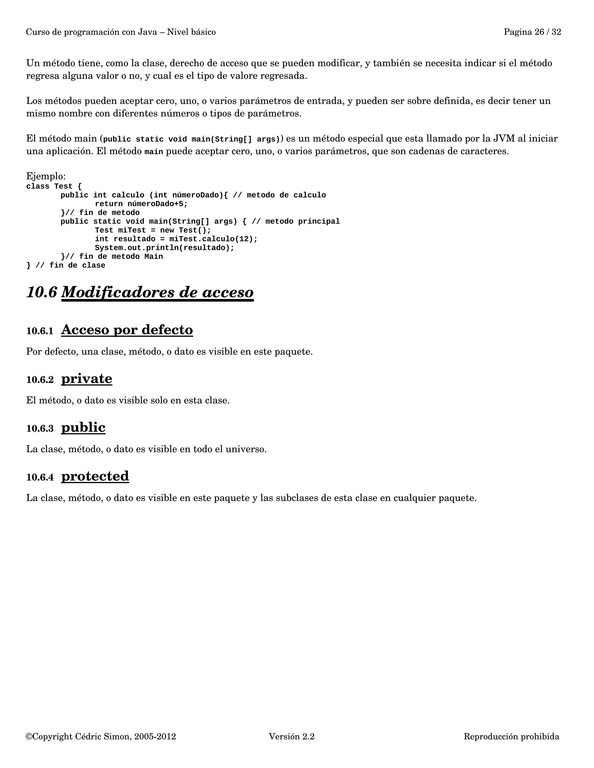 Curso de programación con Java – Nivel básico Pagina 26 / 32 
Un método tiene, como la clase, derecho de acceso que se pueden modificar, y también se necesita indicar si el método 
regresa alguna valor o no, y cual es el tipo de valore regresada. 
Los métodos pueden aceptar cero, uno, o varios parámetros de entrada, y pueden ser sobre definida, es decir tener un 
mismo nombre con diferentes números o tipos de parámetros. 
El método main (public static void main(String[] args)) es un método especial que esta llamado por la JVM al iniciar 
una aplicación. El método main puede aceptar cero, uno, o varios parámetros, que son cadenas de caracteres. 
Ejemplo: 
class Test { 
public int calculo (int númeroDado){ // metodo de calculo 
return númeroDado+5; 
}// fin de metodo 
public static void main(String[] args) { // metodo principal 
Test miTest = new Test(); 
int resultado = miTest.calculo(12); 
System.out.println(resultado); 
}// fin de metodo Main 
} // fin de clase 
10.6 Modificadores de acceso 
10.6.1 Acceso por defecto 
Por defecto, una clase, método, o dato es visible en este paquete. 
10.6.2 private 
El método, o dato es visible solo en esta clase. 
10.6.3 public 
La clase, método, o dato es visible en todo el universo. 
10.6.4 protected 
La clase, método, o dato es visible en este paquete y las subclases de esta clase en cualquier paquete. 
©Copyright Cédric Simon, 2005­2012 
Versión 2.2 Reproducción prohibida 
 