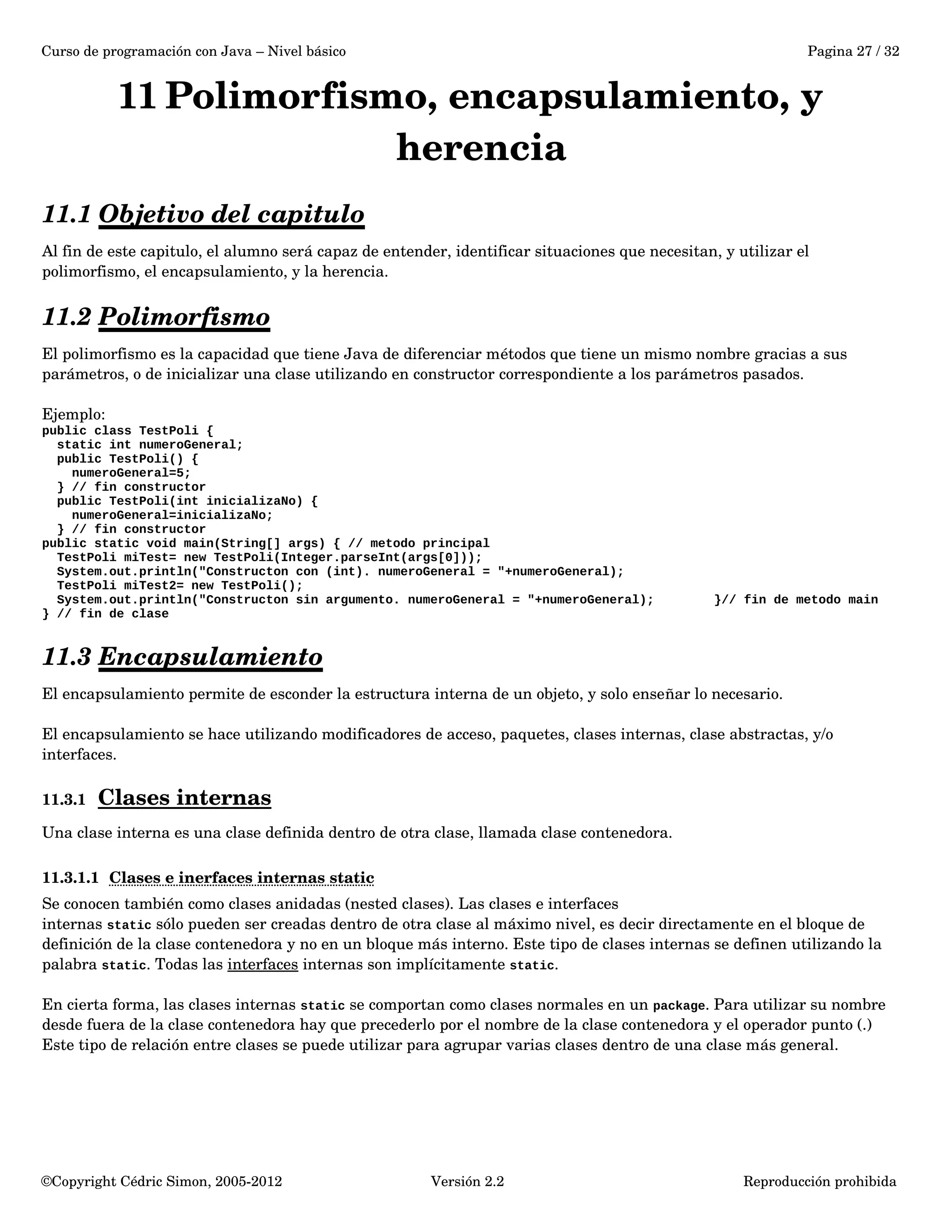 Curso de programación con Java – Nivel básico Pagina 27 / 32 
11Polimorfismo, encapsulamiento, y 
herencia 
11.1 Objetivo del capitulo 
Al fin de este capitulo, el alumno será capaz de entender, identificar situaciones que necesitan, y utilizar el 
polimorfismo, el encapsulamiento, y la herencia. 
11.2 Polimorfismo 
El polimorfismo es la capacidad que tiene Java de diferenciar métodos que tiene un mismo nombre gracias a sus 
parámetros, o de inicializar una clase utilizando en constructor correspondiente a los parámetros pasados. 
Ejemplo: 
public class TestPoli { 
static int numeroGeneral; 
public TestPoli() { 
numeroGeneral=5; 
} // fin constructor 
public TestPoli(int inicializaNo) { 
numeroGeneral=inicializaNo; 
} // fin constructor 
public static void main(String[] args) { // metodo principal 
TestPoli miTest= new TestPoli(Integer.parseInt(args[0])); 
System.out.println("Constructon con (int). numeroGeneral = "+numeroGeneral); 
TestPoli miTest2= new TestPoli(); 
System.out.println("Constructon sin argumento. numeroGeneral = "+numeroGeneral); }// fin de metodo main 
} // fin de clase 
11.3 Encapsulamiento 
El encapsulamiento permite de esconder la estructura interna de un objeto, y solo enseñar lo necesario. 
El encapsulamiento se hace utilizando modificadores de acceso, paquetes, clases internas, clase abstractas, y/o 
interfaces. 
11.3.1 Clases internas 
Una clase interna es una clase definida dentro de otra clase, llamada clase contenedora. 
11.3.1.1 Clases e inerfaces internas static 
Se conocen también como clases anidadas (nested clases). Las clases e interfaces 
internas static sólo pueden ser creadas dentro de otra clase al máximo nivel, es decir directamente en el bloque de 
definición de la clase contenedora y no en un bloque más interno. Este tipo de clases internas se definen utilizando la 
palabra static. Todas las interfaces internas son implícitamente static. 
En cierta forma, las clases internas static se comportan como clases normales en un package. Para utilizar su nombre 
desde fuera de la clase contenedora hay que precederlo por el nombre de la clase contenedora y el operador punto (.) 
Este tipo de relación entre clases se puede utilizar para agrupar varias clases dentro de una clase más general. 
©Copyright Cédric Simon, 2005­2012 
Versión 2.2 Reproducción prohibida 
 