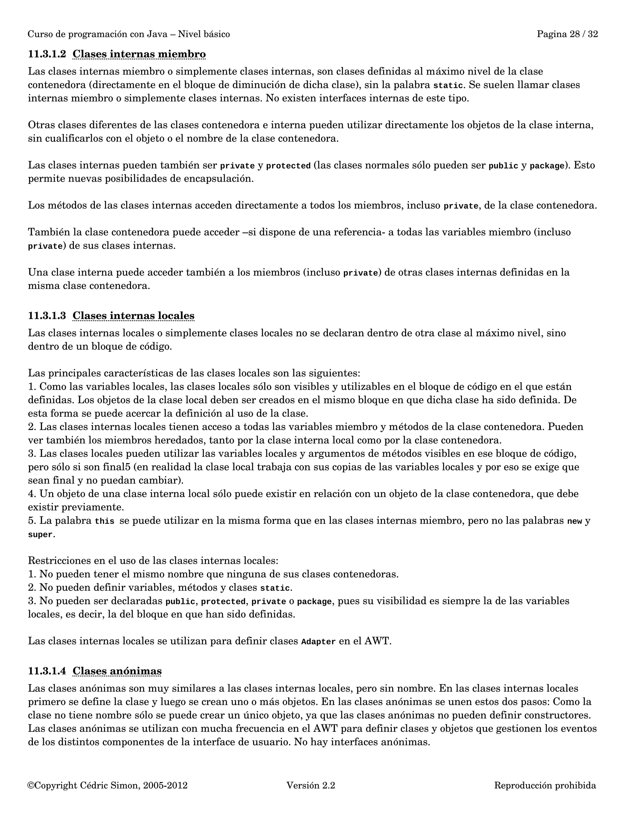 Curso de programación con Java – Nivel básico Pagina 28 / 32 
11.3.1.2 Clases internas miembro 
Las clases internas miembro o simplemente clases internas, son clases definidas al máximo nivel de la clase 
contenedora (directamente en el bloque de diminución de dicha clase), sin la palabra static. Se suelen llamar clases 
internas miembro o simplemente clases internas. No existen interfaces internas de este tipo. 
Otras clases diferentes de las clases contenedora e interna pueden utilizar directamente los objetos de la clase interna, 
sin cualificarlos con el objeto o el nombre de la clase contenedora. 
Las clases internas pueden también ser private y protected (las clases normales sólo pueden ser public y package). Esto 
permite nuevas posibilidades de encapsulación. 
Los métodos de las clases internas acceden directamente a todos los miembros, incluso private, de la clase contenedora. 
También la clase contenedora puede acceder –si dispone de una referencia­a 
todas las variables miembro (incluso 
private) de sus clases internas. 
Una clase interna puede acceder también a los miembros (incluso private) de otras clases internas definidas en la 
misma clase contenedora. 
11.3.1.3 Clases internas locales 
Las clases internas locales o simplemente clases locales no se declaran dentro de otra clase al máximo nivel, sino 
dentro de un bloque de código. 
Las principales características de las clases locales son las siguientes: 
1. Como las variables locales, las clases locales sólo son visibles y utilizables en el bloque de código en el que están 
definidas. Los objetos de la clase local deben ser creados en el mismo bloque en que dicha clase ha sido definida. De 
esta forma se puede acercar la definición al uso de la clase. 
2. Las clases internas locales tienen acceso a todas las variables miembro y métodos de la clase contenedora. Pueden 
ver también los miembros heredados, tanto por la clase interna local como por la clase contenedora. 
3. Las clases locales pueden utilizar las variables locales y argumentos de métodos visibles en ese bloque de código, 
pero sólo si son final5 (en realidad la clase local trabaja con sus copias de las variables locales y por eso se exige que 
sean final y no puedan cambiar). 
4. Un objeto de una clase interna local sólo puede existir en relación con un objeto de la clase contenedora, que debe 
existir previamente. 
5. La palabra this se puede utilizar en la misma forma que en las clases internas miembro, pero no las palabras new y 
super. 
Restricciones en el uso de las clases internas locales: 
1. No pueden tener el mismo nombre que ninguna de sus clases contenedoras. 
2. No pueden definir variables, métodos y clases static. 
3. No pueden ser declaradas public, protected, private o package, pues su visibilidad es siempre la de las variables 
locales, es decir, la del bloque en que han sido definidas. 
Las clases internas locales se utilizan para definir clases Adapter en el AWT. 
11.3.1.4 Clases anónimas 
Las clases anónimas son muy similares a las clases internas locales, pero sin nombre. En las clases internas locales 
primero se define la clase y luego se crean uno o más objetos. En las clases anónimas se unen estos dos pasos: Como la 
clase no tiene nombre sólo se puede crear un único objeto, ya que las clases anónimas no pueden definir constructores. 
Las clases anónimas se utilizan con mucha frecuencia en el AWT para definir clases y objetos que gestionen los eventos 
de los distintos componentes de la interface de usuario. No hay interfaces anónimas. 
©Copyright Cédric Simon, 2005­2012 
Versión 2.2 Reproducción prohibida 
 