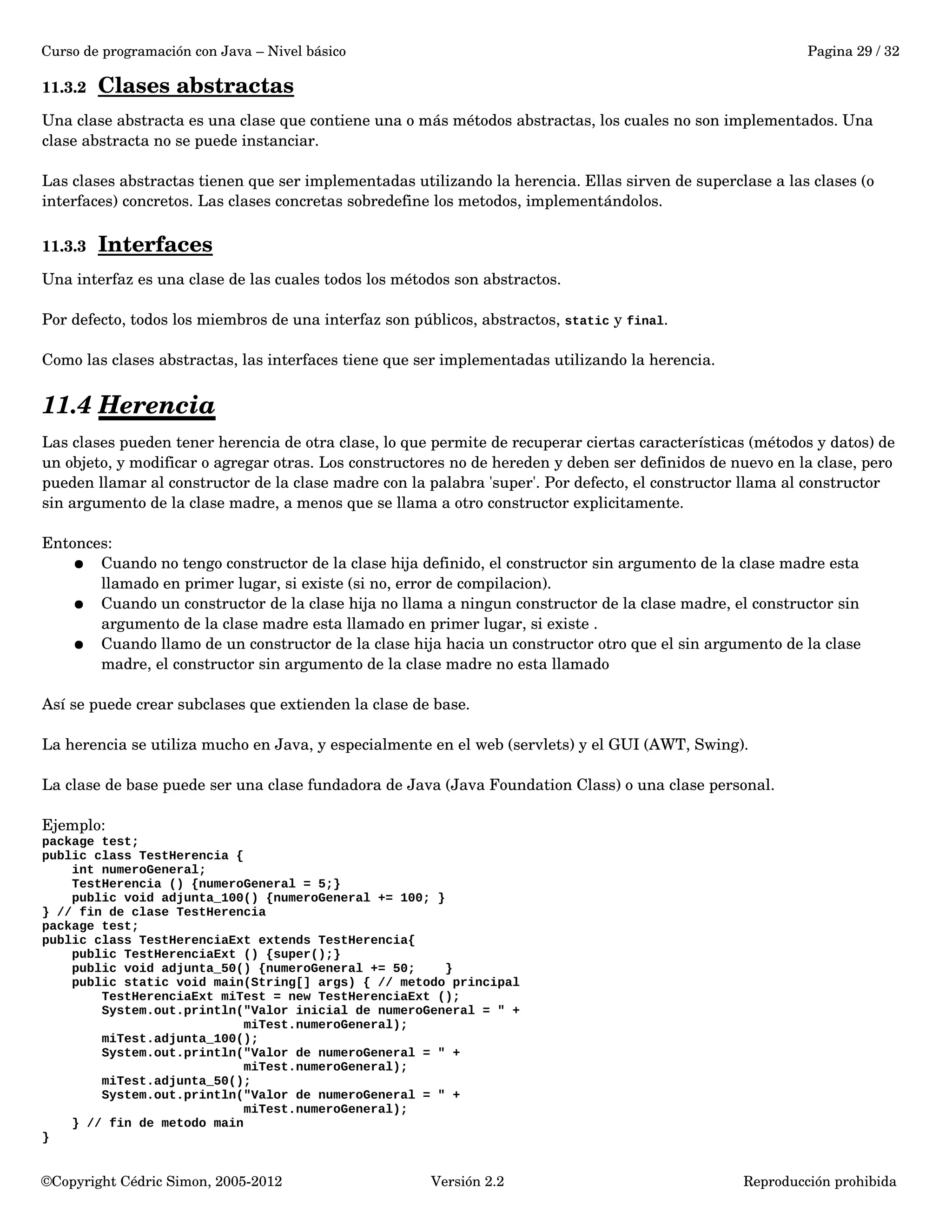 Curso de programación con Java – Nivel básico Pagina 29 / 32 
11.3.2 Clases abstractas 
Una clase abstracta es una clase que contiene una o más métodos abstractas, los cuales no son implementados. Una 
clase abstracta no se puede instanciar. 
Las clases abstractas tienen que ser implementadas utilizando la herencia. Ellas sirven de superclase a las clases (o 
interfaces) concretos. Las clases concretas sobredefine los metodos, implementándolos. 
11.3.3 Interfaces 
Una interfaz es una clase de las cuales todos los métodos son abstractos. 
Por defecto, todos los miembros de una interfaz son públicos, abstractos, static y final. 
Como las clases abstractas, las interfaces tiene que ser implementadas utilizando la herencia. 
11.4 Herencia 
Las clases pueden tener herencia de otra clase, lo que permite de recuperar ciertas características (métodos y datos) de 
un objeto, y modificar o agregar otras. Los constructores no de hereden y deben ser definidos de nuevo en la clase, pero 
pueden llamar al constructor de la clase madre con la palabra 'super'. Por defecto, el constructor llama al constructor 
sin argumento de la clase madre, a menos que se llama a otro constructor explicitamente. 
Entonces: 
● Cuando no tengo constructor de la clase hija definido, el constructor sin argumento de la clase madre esta 
llamado en primer lugar, si existe (si no, error de compilacion). 
● Cuando un constructor de la clase hija no llama a ningun constructor de la clase madre, el constructor sin 
argumento de la clase madre esta llamado en primer lugar, si existe . 
● Cuando llamo de un constructor de la clase hija hacia un constructor otro que el sin argumento de la clase 
madre, el constructor sin argumento de la clase madre no esta llamado 
Así se puede crear subclases que extienden la clase de base. 
La herencia se utiliza mucho en Java, y especialmente en el web (servlets) y el GUI (AWT, Swing). 
La clase de base puede ser una clase fundadora de Java (Java Foundation Class) o una clase personal. 
Ejemplo: 
package test; 
public class TestHerencia { 
int numeroGeneral; 
TestHerencia () {numeroGeneral = 5;} 
public void adjunta_100() {numeroGeneral += 100; } 
} // fin de clase TestHerencia 
package test; 
public class TestHerenciaExt extends TestHerencia{ 
public TestHerenciaExt () {super();} 
public void adjunta_50() {numeroGeneral += 50; } 
public static void main(String[] args) { // metodo principal 
TestHerenciaExt miTest = new TestHerenciaExt (); 
System.out.println("Valor inicial de numeroGeneral = " + 
miTest.numeroGeneral); 
miTest.adjunta_100(); 
System.out.println("Valor de numeroGeneral = " + 
miTest.numeroGeneral); 
miTest.adjunta_50(); 
System.out.println("Valor de numeroGeneral = " + 
miTest.numeroGeneral); 
} // fin de metodo main 
} 
©Copyright Cédric Simon, 2005­2012 
Versión 2.2 Reproducción prohibida 
 