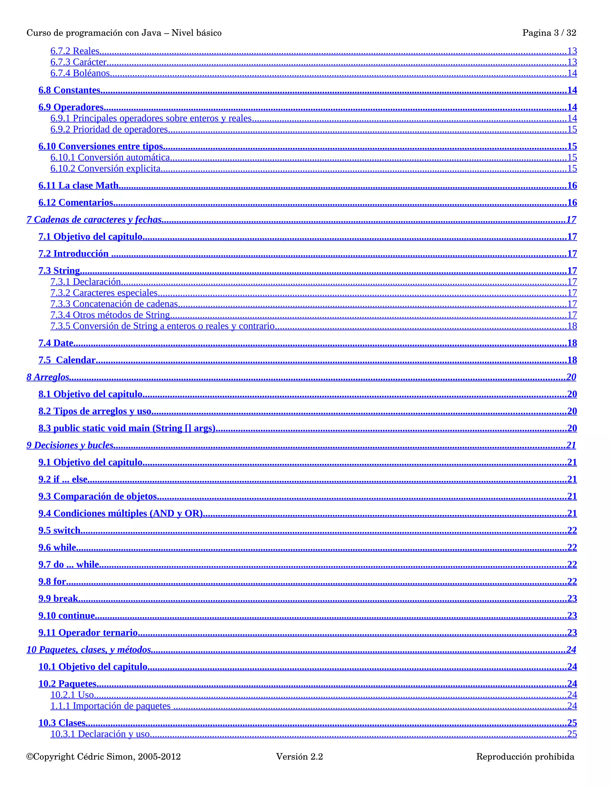 Curso de programación con Java – Nivel básico Pagina 3 / 32 
6.7.2 Reales . . . . . . . . . . . . . . . . . . . . . . . . . . . . . . . . . . . . . . . . . . . . . . . . . . . . . . . . . . . . . . . . . . . . . . . . . . . . . . . . . . . . . . . . . . . . . . . . . . . . . . . . . . . . . . . . . . . . . . . . . . . . . . . . . . . . . . . . . . . . . . . . . . . . . . . . . . . . . . . . . . . . . . . . . . . . . . . . . . . . . . . . . . . 13 
6.7.3 Carácter . . . . . . . . . . . . . . . . . . . . . . . . . . . . . . . . . . . . . . . . . . . . . . . . . . . . . . . . . . . . . . . . . . . . . . . . . . . . . . . . . . . . . . . . . . . . . . . . . . . . . . . . . . . . . . . . . . . . . . . . . . . . . . . . . . . . . . . . . . . . . . . . . . . . . . . . . . . . . . . . . . . . . . . . . . . . . . . . . . . . . . . . 13 
6.7.4 Boléanos . . . . . . . . . . . . . . . . . . . . . . . . . . . . . . . . . . . . . . . . . . . . . . . . . . . . . . . . . . . . . . . . . . . . . . . . . . . . . . . . . . . . . . . . . . . . . . . . . . . . . . . . . . . . . . . . . . . . . . . . . . . . . . . . . . . . . . . . . . . . . . . . . . . . . . . . . . . . . . . . . . . . . . . . . . . . . . . . . . . . . . . 14 
6.8 Constantes . . . . . . . . . . . . . . . . . . . . . . . . . . . . . . . . . . . . . . . . . . . . . . . . . . . . . . . . . . . . . . . . . . . . . . . . . . . . . . . . . . . . . . . . . . . . . . . . . . . . . . . . . . . . . . . . . . . . . . . . . . . . . . . . . . . . . . . . . . . . . . . . . . . . . . . . . . . . . . . . . . . . . . . . . . . . . . . . . . . . . . . . . . . 14 
6.9 Operadores . . . . . . . . . . . . . . . . . . . . . . . . . . . . . . . . . . . . . . . . . . . . . . . . . . . . . . . . . . . . . . . . . . . . . . . . . . . . . . . . . . . . . . . . . . . . . . . . . . . . . . . . . . . . . . . . . . . . . . . . . . . . . . . . . . . . . . . . . . . . . . . . . . . . . . . . . . . . . . . . . . . . . . . . . . . . . . . . . . . . . . . . . 14 
6.9.1 Principales operadores sobre enteros y reales . . . . . . . . . . . . . . . . . . . . . . . . . . . . . . . . . . . . . . . . . . . . . . . . . . . . . . . . . . . . . . . . . . . . . . . . . . . . . . . . . . . . . . . . . . . . . . . . . . . . . . . . . . . . . . . . . . . . . . . . . . . . . . 14 
6.9.2 Prioridad de operadores . . . . . . . . . . . . . . . . . . . . . . . . . . . . . . . . . . . . . . . . . . . . . . . . . . . . . . . . . . . . . . . . . . . . . . . . . . . . . . . . . . . . . . . . . . . . . . . . . . . . . . . . . . . . . . . . . . . . . . . . . . . . . . . . . . . . . . . . . . . . . . . . . . . . . . . . . . . . . . . . 15 
6.10 Conversiones entre tipos . . . . . . . . . . . . . . . . . . . . . . . . . . . . . . . . . . . . . . . . . . . . . . . . . . . . . . . . . . . . . . . . . . . . . . . . . . . . . . . . . . . . . . . . . . . . . . . . . . . . . . . . . . . . . . . . . . . . . . . . . . . . . . . . . . . . . . . . . . . . . . . . . . . . . . . . . . . . . . . . . . 15 
6.10.1 Conversión automática . . . . . . . . . . . . . . . . . . . . . . . . . . . . . . . . . . . . . . . . . . . . . . . . . . . . . . . . . . . . . . . . . . . . . . . . . . . . . . . . . . . . . . . . . . . . . . . . . . . . . . . . . . . . . . . . . . . . . . . . . . . . . . . . . . . . . . . . . . . . . . . . . . . . . . . . . . . . . . . 15 
6.10.2 Conversión explicita . . . . . . . . . . . . . . . . . . . . . . . . . . . . . . . . . . . . . . . . . . . . . . . . . . . . . . . . . . . . . . . . . . . . . . . . . . . . . . . . . . . . . . . . . . . . . . . . . . . . . . . . . . . . . . . . . . . . . . . . . . . . . . . . . . . . . . . . . . . . . . . . . . . . . . . . . . . . . . . . . . . 15 
6.11 La clase Math . . . . . . . . . . . . . . . . . . . . . . . . . . . . . . . . . . . . . . . . . . . . . . . . . . . . . . . . . . . . . . . . . . . . . . . . . . . . . . . . . . . . . . . . . . . . . . . . . . . . . . . . . . . . . . . . . . . . . . . . . . . . . . . . . . . . . . . . . . . . . . . . . . . . . . . . . . . . . . . . . . . . . . . . . . . . . . . . . . . 16 
6.12 Comentarios . . . . . . . . . . . . . . . . . . . . . . . . . . . . . . . . . . . . . . . . . . . . . . . . . . . . . . . . . . . . . . . . . . . . . . . . . . . . . . . . . . . . . . . . . . . . . . . . . . . . . . . . . . . . . . . . . . . . . . . . . . . . . . . . . . . . . . . . . . . . . . . . . . . . . . . . . . . . . . . . . . . . . . . . . . . . . . . . . . . . . . 16 
7 Cadenas de caracteres y fechas . . . . . . . . . . . . . . . . . . . . . . . . . . . . . . . . . . . . . . . . . . . . . . . . . . . . . . . . . . . . . . . . . . . . . . . . . . . . . . . . . . . . . . . . . . . . . . . . . . . . . . . . . . . . . . . . . . . . . . . . . . . . . . . . . . . . . . . . . . . . . . . . . . . . . . . . . . . . . . . . . . 17 
7.1 Objetivo del capitulo . . . . . . . . . . . . . . . . . . . . . . . . . . . . . . . . . . . . . . . . . . . . . . . . . . . . . . . . . . . . . . . . . . . . . . . . . . . . . . . . . . . . . . . . . . . . . . . . . . . . . . . . . . . . . . . . . . . . . . . . . . . . . . . . . . . . . . . . . . . . . . . . . . . . . . . . . . . . . . . . . . . . . . . . . . 17 
7.2 Introducción . . . . . . . . . . . . . . . . . . . . . . . . . . . . . . . . . . . . . . . . . . . . . . . . . . . . . . . . . . . . . . . . . . . . . . . . . . . . . . . . . . . . . . . . . . . . . . . . . . . . . . . . . . . . . . . . . . . . . . . . . . . . . . . . . . . . . . . . . . . . . . . . . . . . . . . . . . . . . . . . . . . . . . . . . . . . . . . . . . . . . . 17 
7.3 String . . . . . . . . . . . . . . . . . . . . . . . . . . . . . . . . . . . . . . . . . . . . . . . . . . . . . . . . . . . . . . . . . . . . . . . . . . . . . . . . . . . . . . . . . . . . . . . . . . . . . . . . . . . . . . . . . . . . . . . . . . . . . . . . . . . . . . . . . . . . . . . . . . . . . . . . . . . . . . . . . . . . . . . . . . . . . . . . . . . . . . . . . . . . . . . . . . . 17 
7.3.1 Declaración . . . . . . . . . . . . . . . . . . . . . . . . . . . . . . . . . . . . . . . . . . . . . . . . . . . . . . . . . . . . . . . . . . . . . . . . . . . . . . . . . . . . . . . . . . . . . . . . . . . . . . . . . . . . . . . . . . . . . . . . . . . . . . . . . . . . . . . . . . . . . . . . . . . . . . . . . . . . . . . . . . . . . . . . . . . . . . . . . . . 17 
7.3.2 Caracteres especiales . . . . . . . . . . . . . . . . . . . . . . . . . . . . . . . . . . . . . . . . . . . . . . . . . . . . . . . . . . . . . . . . . . . . . . . . . . . . . . . . . . . . . . . . . . . . . . . . . . . . . . . . . . . . . . . . . . . . . . . . . . . . . . . . . . . . . . . . . . . . . . . . . . . . . . . . . . . . . . . . . . . . 17 
7.3.3 Concatenación de cadenas . . . . . . . . . . . . . . . . . . . . . . . . . . . . . . . . . . . . . . . . . . . . . . . . . . . . . . . . . . . . . . . . . . . . . . . . . . . . . . . . . . . . . . . . . . . . . . . . . . . . . . . . . . . . . . . . . . . . . . . . . . . . . . . . . . . . . . . . . . . . . . . . . . . . . . . . . . . . 17 
7.3.4 Otros métodos de String . . . . . . . . . . . . . . . . . . . . . . . . . . . . . . . . . . . . . . . . . . . . . . . . . . . . . . . . . . . . . . . . . . . . . . . . . . . . . . . . . . . . . . . . . . . . . . . . . . . . . . . . . . . . . . . . . . . . . . . . . . . . . . . . . . . . . . . . . . . . . . . . . . . . . . . . . . . . . . . 17 
7.3.5 Conversión de String a enteros o reales y contrario . . . . . . . . . . . . . . . . . . . . . . . . . . . . . . . . . . . . . . . . . . . . . . . . . . . . . . . . . . . . . . . . . . . . . . . . . . . . . . . . . . . . . . . . . . . . . . . . . . . . . . . . . . . . . . . . . . . . . 18 
7.4 Date . . . . . . . . . . . . . . . . . . . . . . . . . . . . . . . . . . . . . . . . . . . . . . . . . . . . . . . . . . . . . . . . . . . . . . . . . . . . . . . . . . . . . . . . . . . . . . . . . . . . . . . . . . . . . . . . . . . . . . . . . . . . . . . . . . . . . . . . . . . . . . . . . . . . . . . . . . . . . . . . . . . . . . . . . . . . . . . . . . . . . . . . . . . . . . . . . . . . . . 18 
7.5 Calendar . . . . . . . . . . . . . . . . . . . . . . . . . . . . . . . . . . . . . . . . . . . . . . . . . . . . . . . . . . . . . . . . . . . . . . . . . . . . . . . . . . . . . . . . . . . . . . . . . . . . . . . . . . . . . . . . . . . . . . . . . . . . . . . . . . . . . . . . . . . . . . . . . . . . . . . . . . . . . . . . . . . . . . . . . . . . . . . . . . . . . . . . . . . . . 18 
8 Arreglos . . . . . . . . . . . . . . . . . . . . . . . . . . . . . . . . . . . . . . . . . . . . . . . . . . . . . . . . . . . . . . . . . . . . . . . . . . . . . . . . . . . . . . . . . . . . . . . . . . . . . . . . . . . . . . . . . . . . . . . . . . . . . . . . . . . . . . . . . . . . . . . . . . . . . . . . . . . . . . . . . . . . . . . . . . . . . . . . . . . . . . . . . . . . . . . . . . . . . . . 20 
8.1 Objetivo del capitulo . . . . . . . . . . . . . . . . . . . . . . . . . . . . . . . . . . . . . . . . . . . . . . . . . . . . . . . . . . . . . . . . . . . . . . . . . . . . . . . . . . . . . . . . . . . . . . . . . . . . . . . . . . . . . . . . . . . . . . . . . . . . . . . . . . . . . . . . . . . . . . . . . . . . . . . . . . . . . . . . . . . . . . . . . . 20 
8.2 Tipos de arreglos y uso . . . . . . . . . . . . . . . . . . . . . . . . . . . . . . . . . . . . . . . . . . . . . . . . . . . . . . . . . . . . . . . . . . . . . . . . . . . . . . . . . . . . . . . . . . . . . . . . . . . . . . . . . . . . . . . . . . . . . . . . . . . . . . . . . . . . . . . . . . . . . . . . . . . . . . . . . . . . . . . . . . . . . . 20 
8.3 public static void main (String [] args) . . . . . . . . . . . . . . . . . . . . . . . . . . . . . . . . . . . . . . . . . . . . . . . . . . . . . . . . . . . . . . . . . . . . . . . . . . . . . . . . . . . . . . . . . . . . . . . . . . . . . . . . . . . . . . . . . . . . . . . . . . . . . . . . . . . . . . . . . . . . . 20 
9 Decisiones y bucles . . . . . . . . . . . . . . . . . . . . . . . . . . . . . . . . . . . . . . . . . . . . . . . . . . . . . . . . . . . . . . . . . . . . . . . . . . . . . . . . . . . . . . . . . . . . . . . . . . . . . . . . . . . . . . . . . . . . . . . . . . . . . . . . . . . . . . . . . . . . . . . . . . . . . . . . . . . . . . . . . . . . . . . . . . . . . . . . . . . . . 21 
9.1 Objetivo del capitulo . . . . . . . . . . . . . . . . . . . . . . . . . . . . . . . . . . . . . . . . . . . . . . . . . . . . . . . . . . . . . . . . . . . . . . . . . . . . . . . . . . . . . . . . . . . . . . . . . . . . . . . . . . . . . . . . . . . . . . . . . . . . . . . . . . . . . . . . . . . . . . . . . . . . . . . . . . . . . . . . . . . . . . . . . . 21 
9.2 if ... else . . . . . . . . . . . . . . . . . . . . . . . . . . . . . . . . . . . . . . . . . . . . . . . . . . . . . . . . . . . . . . . . . . . . . . . . . . . . . . . . . . . . . . . . . . . . . . . . . . . . . . . . . . . . . . . . . . . . . . . . . . . . . . . . . . . . . . . . . . . . . . . . . . . . . . . . . . . . . . . . . . . . . . . . . . . . . . . . . . . . . . . . . . . . . . . . 21 
9.3 Comparación de objetos . . . . . . . . . . . . . . . . . . . . . . . . . . . . . . . . . . . . . . . . . . . . . . . . . . . . . . . . . . . . . . . . . . . . . . . . . . . . . . . . . . . . . . . . . . . . . . . . . . . . . . . . . . . . . . . . . . . . . . . . . . . . . . . . . . . . . . . . . . . . . . . . . . . . . . . . . . . . . . . . . . . . 21 
9.4 Condiciones múltiples (AND y OR) . . . . . . . . . . . . . . . . . . . . . . . . . . . . . . . . . . . . . . . . . . . . . . . . . . . . . . . . . . . . . . . . . . . . . . . . . . . . . . . . . . . . . . . . . . . . . . . . . . . . . . . . . . . . . . . . . . . . . . . . . . . . . . . . . . . . . . . . . . . . . . . . . . 21 
9.5 switch . . . . . . . . . . . . . . . . . . . . . . . . . . . . . . . . . . . . . . . . . . . . . . . . . . . . . . . . . . . . . . . . . . . . . . . . . . . . . . . . . . . . . . . . . . . . . . . . . . . . . . . . . . . . . . . . . . . . . . . . . . . . . . . . . . . . . . . . . . . . . . . . . . . . . . . . . . . . . . . . . . . . . . . . . . . . . . . . . . . . . . . . . . . . . . . . . . . 22 
9.6 while . . . . . . . . . . . . . . . . . . . . . . . . . . . . . . . . . . . . . . . . . . . . . . . . . . . . . . . . . . . . . . . . . . . . . . . . . . . . . . . . . . . . . . . . . . . . . . . . . . . . . . . . . . . . . . . . . . . . . . . . . . . . . . . . . . . . . . . . . . . . . . . . . . . . . . . . . . . . . . . . . . . . . . . . . . . . . . . . . . . . . . . . . . . . . . . . . . . . . 22 
9.7 do ... while . . . . . . . . . . . . . . . . . . . . . . . . . . . . . . . . . . . . . . . . . . . . . . . . . . . . . . . . . . . . . . . . . . . . . . . . . . . . . . . . . . . . . . . . . . . . . . . . . . . . . . . . . . . . . . . . . . . . . . . . . . . . . . . . . . . . . . . . . . . . . . . . . . . . . . . . . . . . . . . . . . . . . . . . . . . . . . . . . . . . . . . . . . . 22 
9.8 for . . . . . . . . . . . . . . . . . . . . . . . . . . . . . . . . . . . . . . . . . . . . . . . . . . . . . . . . . . . . . . . . . . . . . . . . . . . . . . . . . . . . . . . . . . . . . . . . . . . . . . . . . . . . . . . . . . . . . . . . . . . . . . . . . . . . . . . . . . . . . . . . . . . . . . . . . . . . . . . . . . . . . . . . . . . . . . . . . . . . . . . . . . . . . . . . . . . . . . . . . 22 
9.9 break . . . . . . . . . . . . . . . . . . . . . . . . . . . . . . . . . . . . . . . . . . . . . . . . . . . . . . . . . . . . . . . . . . . . . . . . . . . . . . . . . . . . . . . . . . . . . . . . . . . . . . . . . . . . . . . . . . . . . . . . . . . . . . . . . . . . . . . . . . . . . . . . . . . . . . . . . . . . . . . . . . . . . . . . . . . . . . . . . . . . . . . . . . . . . . . . . . . . 23 
9.10 continue . . . . . . . . . . . . . . . . . . . . . . . . . . . . . . . . . . . . . . . . . . . . . . . . . . . . . . . . . . . . . . . . . . . . . . . . . . . . . . . . . . . . . . . . . . . . . . . . . . . . . . . . . . . . . . . . . . . . . . . . . . . . . . . . . . . . . . . . . . . . . . . . . . . . . . . . . . . . . . . . . . . . . . . . . . . . . . . . . . . . . . . . . . . . . 23 
9.11 Operador ternario . . . . . . . . . . . . . . . . . . . . . . . . . . . . . . . . . . . . . . . . . . . . . . . . . . . . . . . . . . . . . . . . . . . . . . . . . . . . . . . . . . . . . . . . . . . . . . . . . . . . . . . . . . . . . . . . . . . . . . . . . . . . . . . . . . . . . . . . . . . . . . . . . . . . . . . . . . . . . . . . . . . . . . . . . . . . 23 
10 Paquetes, clases, y métodos . . . . . . . . . . . . . . . . . . . . . . . . . . . . . . . . . . . . . . . . . . . . . . . . . . . . . . . . . . . . . . . . . . . . . . . . . . . . . . . . . . . . . . . . . . . . . . . . . . . . . . . . . . . . . . . . . . . . . . . . . . . . . . . . . . . . . . . . . . . . . . . . . . . . . . . . . . . . . . . . . . . . . . 24 
10.1 Objetivo del capitulo . . . . . . . . . . . . . . . . . . . . . . . . . . . . . . . . . . . . . . . . . . . . . . . . . . . . . . . . . . . . . . . . . . . . . . . . . . . . . . . . . . . . . . . . . . . . . . . . . . . . . . . . . . . . . . . . . . . . . . . . . . . . . . . . . . . . . . . . . . . . . . . . . . . . . . . . . . . . . . . . . . . . . . . . 24 
10.2 Paquetes . . . . . . . . . . . . . . . . . . . . . . . . . . . . . . . . . . . . . . . . . . . . . . . . . . . . . . . . . . . . . . . . . . . . . . . . . . . . . . . . . . . . . . . . . . . . . . . . . . . . . . . . . . . . . . . . . . . . . . . . . . . . . . . . . . . . . . . . . . . . . . . . . . . . . . . . . . . . . . . . . . . . . . . . . . . . . . . . . . . . . . . . . . . . 24 
10.2.1 Uso . . . . . . . . . . . . . . . . . . . . . . . . . . . . . . . . . . . . . . . . . . . . . . . . . . . . . . . . . . . . . . . . . . . . . . . . . . . . . . . . . . . . . . . . . . . . . . . . . . . . . . . . . . . . . . . . . . . . . . . . . . . . . . . . . . . . . . . . . . . . . . . . . . . . . . . . . . . . . . . . . . . . . . . . . . . . . . . . . . . . . . . . . . . . . 24 
1.1.1 Importación de paquetes . . . . . . . . . . . . . . . . . . . . . . . . . . . . . . . . . . . . . . . . . . . . . . . . . . . . . . . . . . . . . . . . . . . . . . . . . . . . . . . . . . . . . . . . . . . . . . . . . . . . . . . . . . . . . . . . . . . . . . . . . . . . . . . . . . . . . . . . . . . . . . . . . . . . . . . . . . . . . . 24 
10.3 Clases . . . . . . . . . . . . . . . . . . . . . . . . . . . . . . . . . . . . . . . . . . . . . . . . . . . . . . . . . . . . . . . . . . . . . . . . . . . . . . . . . . . . . . . . . . . . . . . . . . . . . . . . . . . . . . . . . . . . . . . . . . . . . . . . . . . . . . . . . . . . . . . . . . . . . . . . . . . . . . . . . . . . . . . . . . . . . . . . . . . . . . . . . . . . . . . . . 25 
10.3.1 Declaración y uso . . . . . . . . . . . . . . . . . . . . . . . . . . . . . . . . . . . . . . . . . . . . . . . . . . . . . . . . . . . . . . . . . . . . . . . . . . . . . . . . . . . . . . . . . . . . . . . . . . . . . . . . . . . . . . . . . . . . . . . . . . . . . . . . . . . . . . . . . . . . . . . . . . . . . . . . . . . . . . . . . . . . . . . 25 
©Copyright Cédric Simon, 2005­2012 
Versión 2.2 Reproducción prohibida 
 
