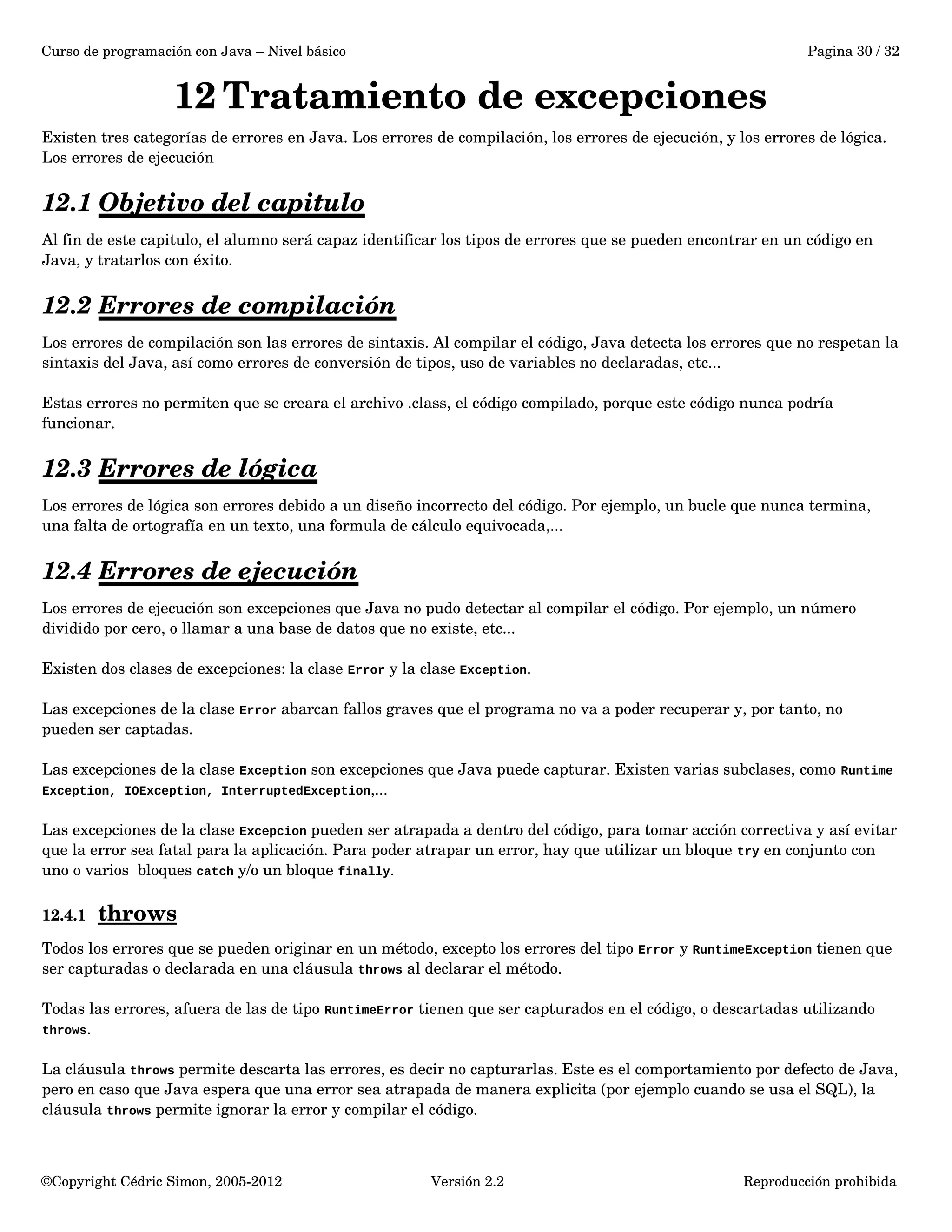 Curso de programación con Java – Nivel básico Pagina 30 / 32 
12Tratamiento de excepciones 
Existen tres categorías de errores en Java. Los errores de compilación, los errores de ejecución, y los errores de lógica. 
Los errores de ejecución 
12.1 Objetivo del capitulo 
Al fin de este capitulo, el alumno será capaz identificar los tipos de errores que se pueden encontrar en un código en 
Java, y tratarlos con éxito. 
12.2 Errores de compilación 
Los errores de compilación son las errores de sintaxis. Al compilar el código, Java detecta los errores que no respetan la 
sintaxis del Java, así como errores de conversión de tipos, uso de variables no declaradas, etc... 
Estas errores no permiten que se creara el archivo .class, el código compilado, porque este código nunca podría 
funcionar. 
12.3 Errores de lógica 
Los errores de lógica son errores debido a un diseño incorrecto del código. Por ejemplo, un bucle que nunca termina, 
una falta de ortografía en un texto, una formula de cálculo equivocada,... 
12.4 Errores de ejecución 
Los errores de ejecución son excepciones que Java no pudo detectar al compilar el código. Por ejemplo, un número 
dividido por cero, o llamar a una base de datos que no existe, etc... 
Existen dos clases de excepciones: la clase Error y la clase Exception. 
Las excepciones de la clase Error abarcan fallos graves que el programa no va a poder recuperar y, por tanto, no 
pueden ser captadas. 
Las excepciones de la clase Exception son excepciones que Java puede capturar. Existen varias subclases, como Runtime 
Exception, IOException, InterruptedException,... 
Las excepciones de la clase Excepcion pueden ser atrapada a dentro del código, para tomar acción correctiva y así evitar 
que la error sea fatal para la aplicación. Para poder atrapar un error, hay que utilizar un bloque try en conjunto con 
uno o varios bloques catch y/o un bloque finally. 
12.4.1 throws 
Todos los errores que se pueden originar en un método, excepto los errores del tipo Error y RuntimeException tienen que 
ser capturadas o declarada en una cláusula throws al declarar el método. 
Todas las errores, afuera de las de tipo RuntimeError tienen que ser capturados en el código, o descartadas utilizando 
throws. 
La cláusula throws permite descarta las errores, es decir no capturarlas. Este es el comportamiento por defecto de Java, 
pero en caso que Java espera que una error sea atrapada de manera explicita (por ejemplo cuando se usa el SQL), la 
cláusula throws permite ignorar la error y compilar el código. 
©Copyright Cédric Simon, 2005­2012 
Versión 2.2 Reproducción prohibida 
 